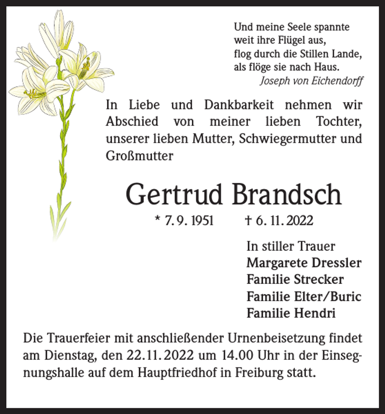 <p>Und meine Seele spannte<br />weit ihre Flügel aus,<br />flog durch die Stillen Lande,<br />als flöge sie nach Haus.<br />Joseph von Eichendorff</p><p>In Liebe und Dankbarkeit nehmen wir<br />Abschied von meiner lieben Tochter,<br />unserer lieben Mutter, Schwiegermutter und<br />Großmutter</p><p>Gertrud Brandsch<br />* 7. 9. 1951 † 6. 11. 2022</p><p>In stiller Trauer<br />Margarete Dressler<br />Familie Strecker<br />Familie Elter/Buric<br />Familie Hendri<br />Die Trauerfeier mit anschließender Urnenbeisetzung findet<br />am Dienstag, den 22.11. 2022 um 14.00 Uhr in der Einsegnungshalle auf dem Hauptfriedhof in Freiburg statt.</p>