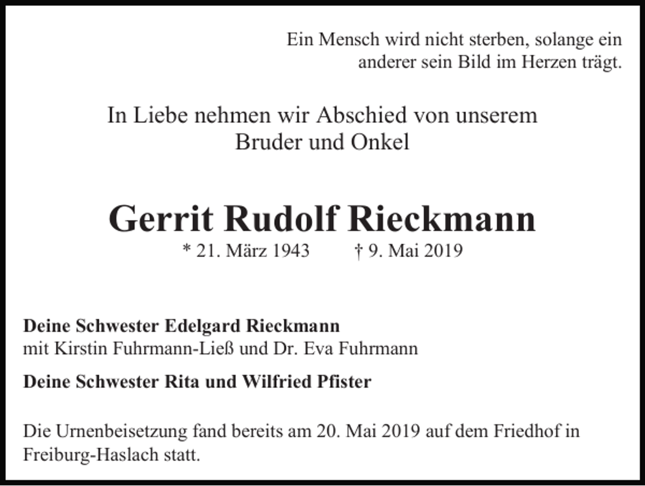 <p>Ein Mensch wird nicht sterben, solange ein<br />anderer sein Bild im Herzen trägt.</p><p>In Liebe nehmen wir Abschied von unserem<br />Bruder und Onkel</p><p>Gerrit Rudolf Rieckmann<br />* 21. März 1943</p><p>† 9. Mai 2019</p><p>Deine Schwester Edelgard Rieckmann<br />mit Kirstin Fuhrmann-Ließ und Dr. Eva Fuhrmann<br />Deine Schwester Rita und Wilfried Pfister<br />Die Urnenbeisetzung fand bereits am 20. Mai 2019 auf dem Friedhof in<br />Freiburg-Haslach statt.</p>