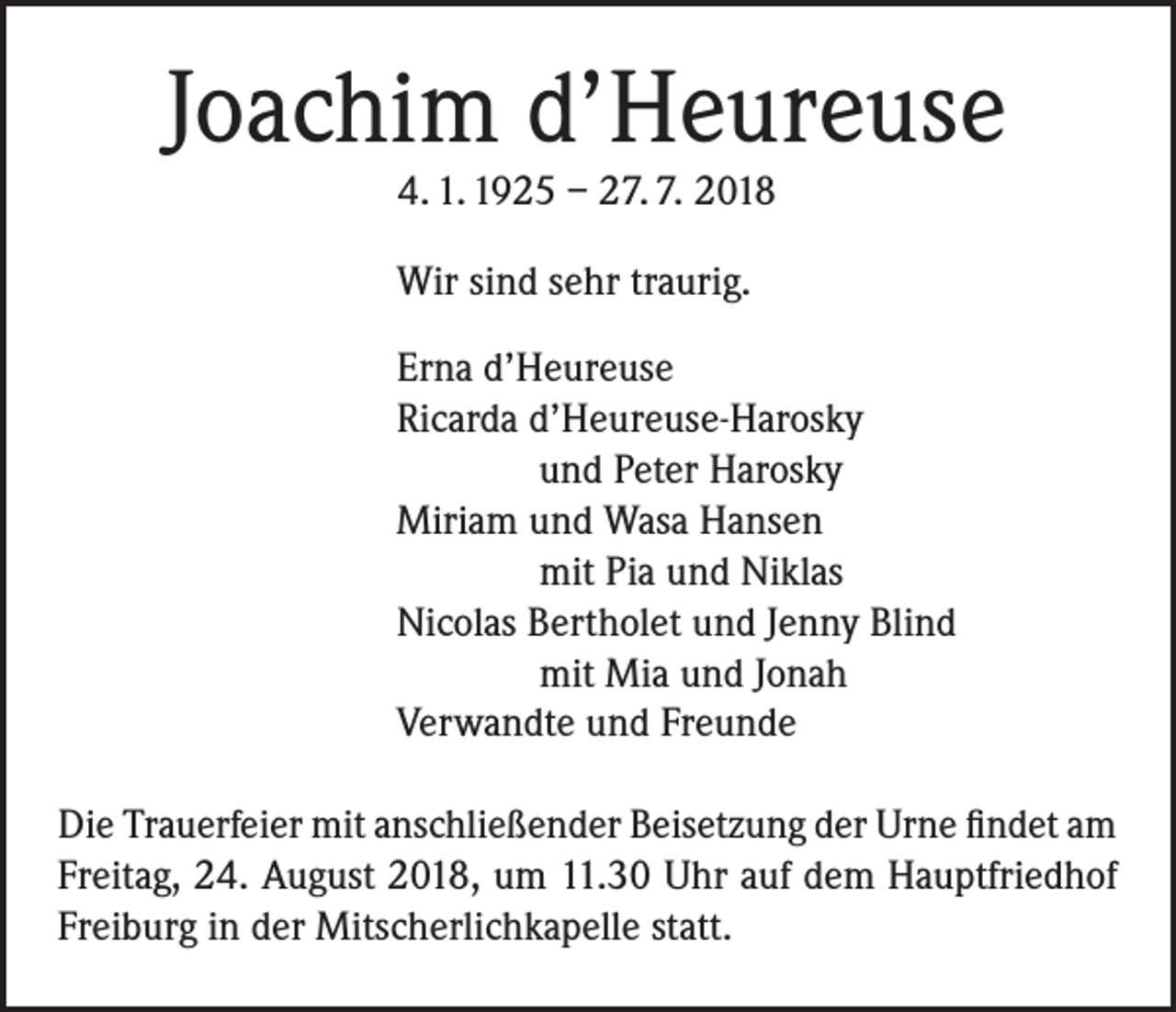 <p>Joachim d’Heureuse<br />4. 1. 1925 – 27. 7. 2018</p><p>Wir sind sehr traurig.</p><p>Erna d’Heureuse</p><p>Ricarda d’Heureuse-Harosky</p><p>und Peter Harosky</p><p>Miriam und Wasa Hansen</p><p>mit Pia und Niklas</p><p>Nicolas Bertholet und Jenny Blind</p><p>mit Mia und Jonah</p><p>Verwandte und Freunde<br />Die Trauerfeier mit anschließender Beisetzung der Urne findet am<br />Freitag, 24. August 2018, um 11.30 Uhr auf dem Hauptfriedhof<br />Freiburg in der Mitscherlichkapelle statt.</p>