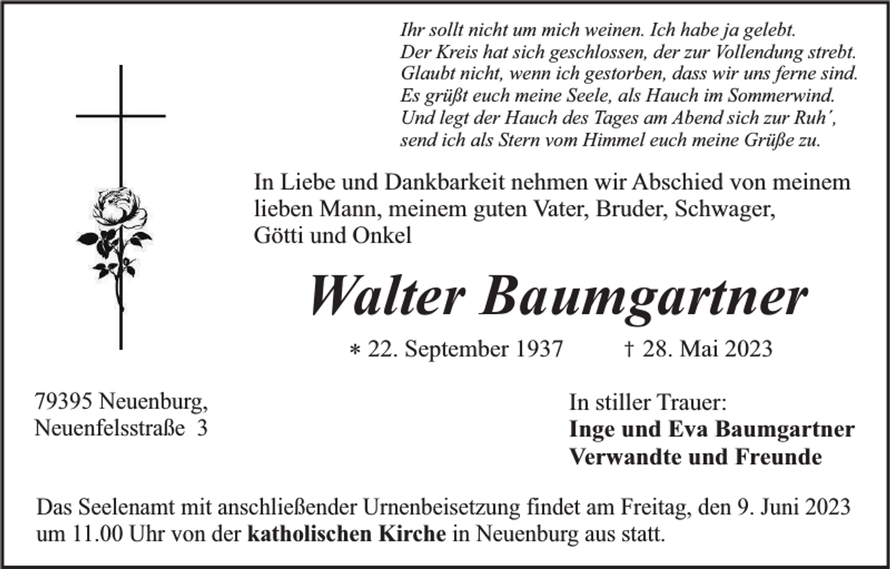 <p>Ihr sollt nicht um mich weinen. Ich habe ja gelebt.<br />Der Kreis hat sich geschlossen, der zur Vollendung strebt.<br />Glaubt nicht, wenn ich gestorben, dass wir uns ferne sind.<br />Es grüßt euch meine Seele, als Hauch im Sommerwind.<br />Und legt der Hauch des Tages am Abend sich zur Ruh´,<br />send ich als Stern vom Himmel euch meine Grüße zu.</p><p>In Liebe und Dankbarkeit nehmen wir Abschied von meinem<br />lieben Mann, meinem guten Vater, Bruder, Schwager,<br />Götti und Onkel</p><p>Walter Baumgartner<br />* 22. September 1939395 Neuenburg,<br />Neuenfelsstraße 3</p><p>†</p><p>28. Mai 2023</p><p>In stiller Trauer:<br />Inge und Eva Baumgartner<br />Verwandte und Freunde</p><p>Das Seelenamt mit anschließender Urnenbeisetzung findet am Freitag, den 9. Juni 2023<br />um 11.00 Uhr von der katholischen Kirche in Neuenburg aus statt.</p>
