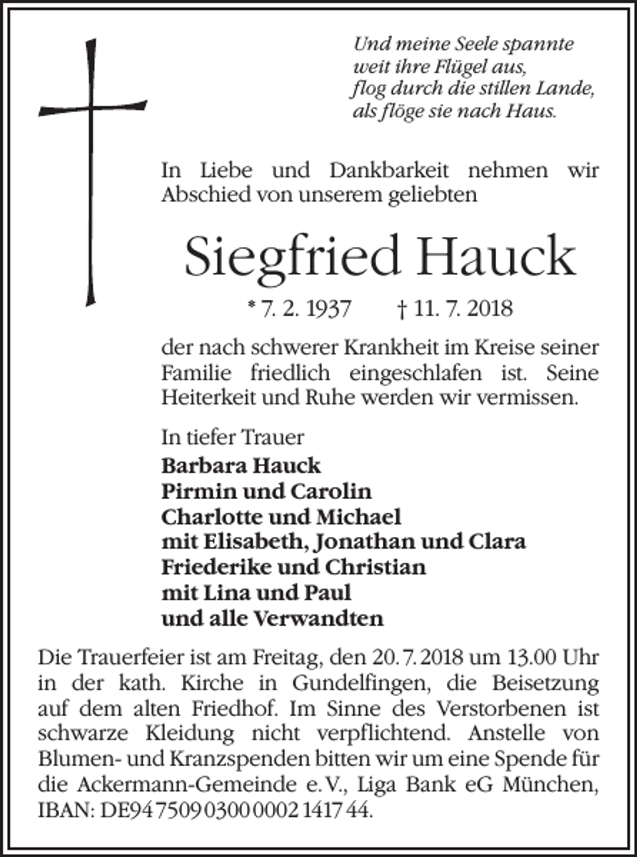 <p>Und meine Seele spannte<br />weit ihre Flügel aus,<br />flog durch die stillen Lande,<br />als flöge sie nach Haus.</p><p>In Liebe und Dankbarkeit nehmen wir<br />Abschied von unserem geliebten</p><p>Siegfried Hauck<br />* 7. 2. 1937 † 11. 7. 2018<br />der nach schwerer Krankheit im Kreise seiner<br />Familie friedlich eingeschlafen ist. Seine<br />Heiterkeit und Ruhe werden wir vermissen.<br />In tiefer Trauer<br />Barbara Hauck<br />Pirmin und Carolin<br />Charlotte und Michael<br />mit Elisabeth, Jonathan und Clara<br />Friederike und Christian<br />mit Lina und Paul<br />und alle Verwandten<br />Die Trauerfeier ist am Freitag, den 20. 7. 2018 um 13.00 Uhr<br />in der kath. Kirche in Gundelfingen, die Beisetzung<br />auf dem alten Friedhof. Im Sinne des Verstorbenen ist<br />schwarze Kleidung nicht verpflichtend. Anstelle von<br />Blumen- und Kranzspenden bitten wir um eine Spende für<br />die Ackermann-Gemeinde e. V., Liga Bank eG München,<br />IBAN: DE94 7509 0302 1417 44.</p>