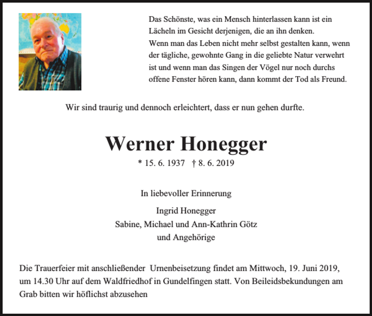 <p>Das Schönste, was ein Mensch hinterlassen kann ist ein<br />Lächeln im Gesicht derjenigen, die an ihn denken.<br />Wenn man das Leben nicht mehr selbst gestalten kann, wenn<br />der tägliche, gewohnte Gang in die geliebte Natur verwehrt<br />ist und wenn man das Singen der Vögel nur noch durchs<br />offene Fenster hören kann, dann kommt der Tod als Freund.</p><p>Wir sind traurig und dennoch erleichtert, dass er nun gehen durfte.</p><p>Werner Honegger<br />* 15. 6. 1937 † 8. 6. 2019<br />In liebevoller Erinnerung<br />Ingrid Honegger<br />Sabine, Michael und Ann-Kathrin Götz<br />und Angehörige<br />Die Trauerfeier mit anschließender Urnenbeisetzung findet am Mittwoch, 19. Juni 2019,<br />um 14.30 Uhr auf dem Waldfriedhof in Gundelfingen statt. Von Beileidsbekundungen am<br />Grab bitten wir höflichst abzusehen</p>