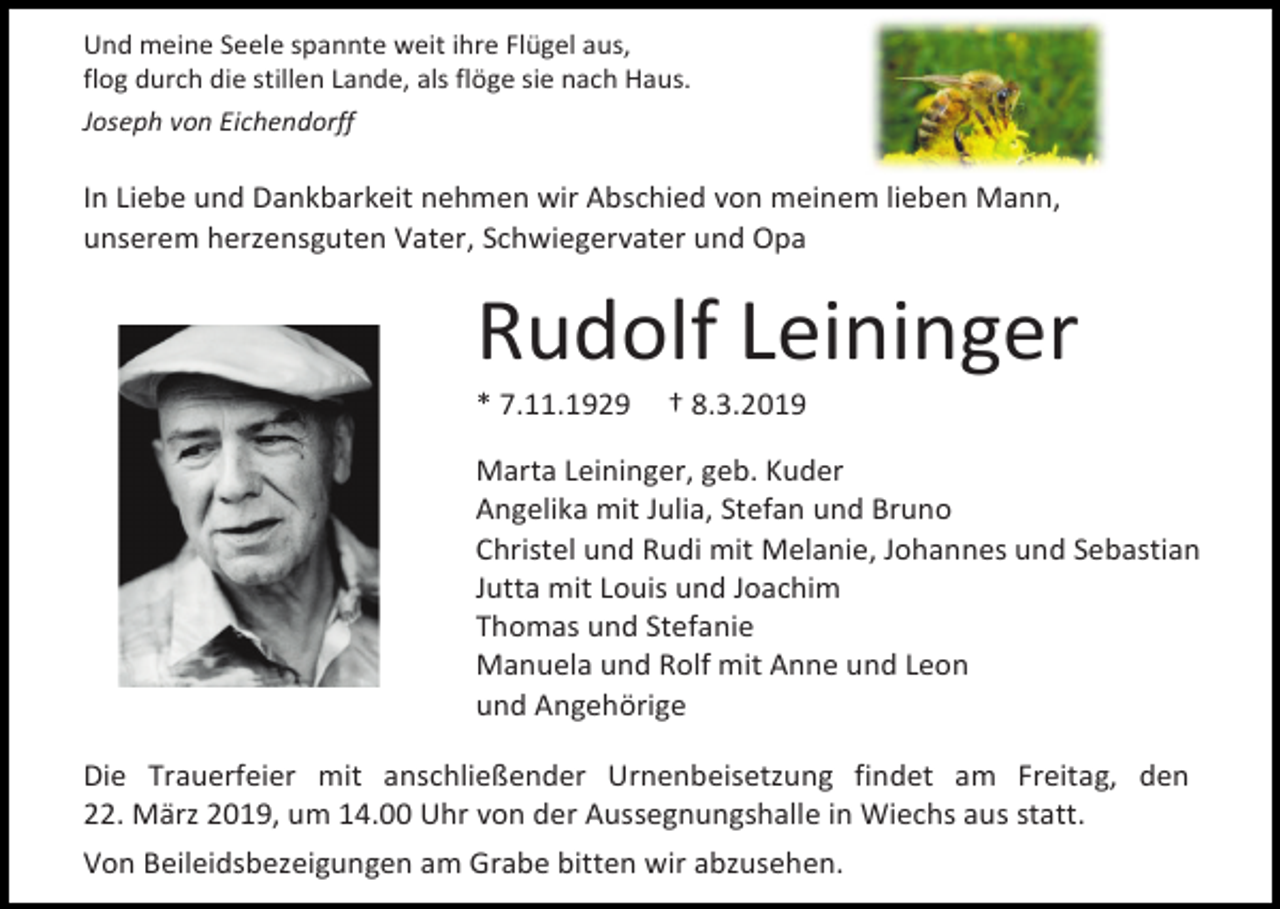 <p>Und meine Seele spannte weit ihre Flügel aus,<br />flog durch die stillen Lande, als flöge sie nach Haus.<br />Joseph von Eichendorff</p><p>In Liebe und Dankbarkeit nehmen wir Abschied von meinem lieben Mann,<br />unserem herzensguten Vater, Schwiegervater und Opa</p><p>Rudolf Leininger<br />* 7.11.1929</p><p>† 8.3.2019</p><p>Marta Leininger, geb. Kuder<br />Angelika mit Julia, Stefan und Bruno<br />Christel und Rudi mit Melanie, Johannes und Sebastian<br />Jutta mit Louis und Joachim<br />Thomas und Stefanie<br />Manuela und Rolf mit Anne und Leon<br />und Angehörige<br />Die Trauerfeier mit anschließender Urnenbeisetzung findet am Freitag, den<br />22. März 2019, um 14.00 Uhr von der Aussegnungshalle in Wiechs aus statt.<br />Von Beileidsbezeigungen am Grabe bitten wir abzusehen.</p>
