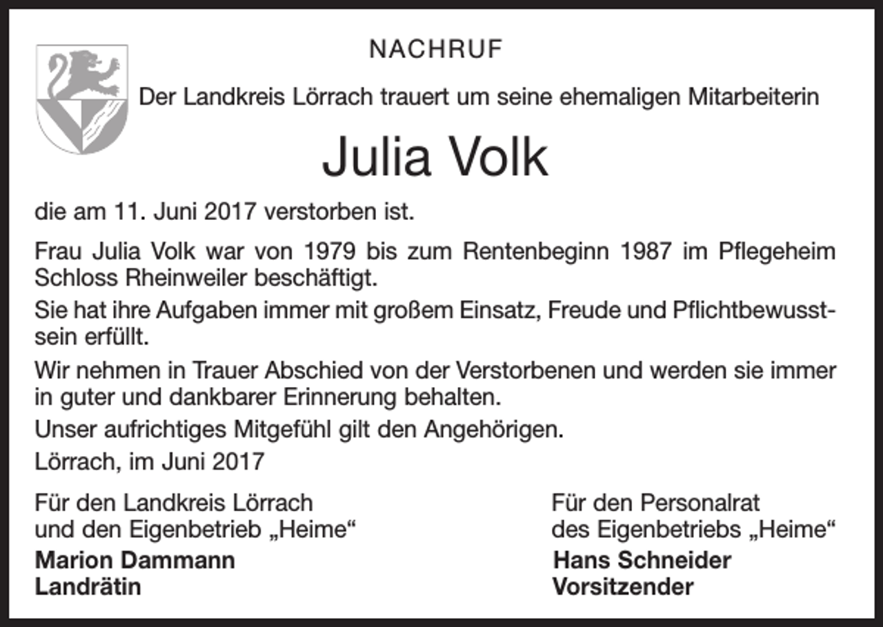 <p>NACHRUF<br />Der Landkreis Lörrach trauert um seine ehemaligen Mitarbeiterin</p><p>Julia Volk<br />die am 11. Juni 2017 verstorben ist.<br />Frau Julia Volk war von 1979 bis zum Rentenbeginn 1987 im Pflegeheim<br />Schloss Rheinweiler beschäftigt.<br />Sie hat ihre Aufgaben immer mit großem Einsatz, Freude und Pflichtbewusstsein erfüllt.<br />Wir nehmen in Trauer Abschied von der Verstorbenen und werden sie immer<br />in guter und dankbarer Erinnerung behalten.<br />Unser aufrichtiges Mitgefühl gilt den Angehörigen.<br />Lörrach, im Juni 2017<br />Für den Landkreis Lörrach<br />und den Eigenbetrieb „Heime“<br />Marion Dammann<br />Landrätin</p><p>Für den Personalrat<br />des Eigenbetriebs „Heime“<br />Hans Schneider<br />Vorsitzender</p>