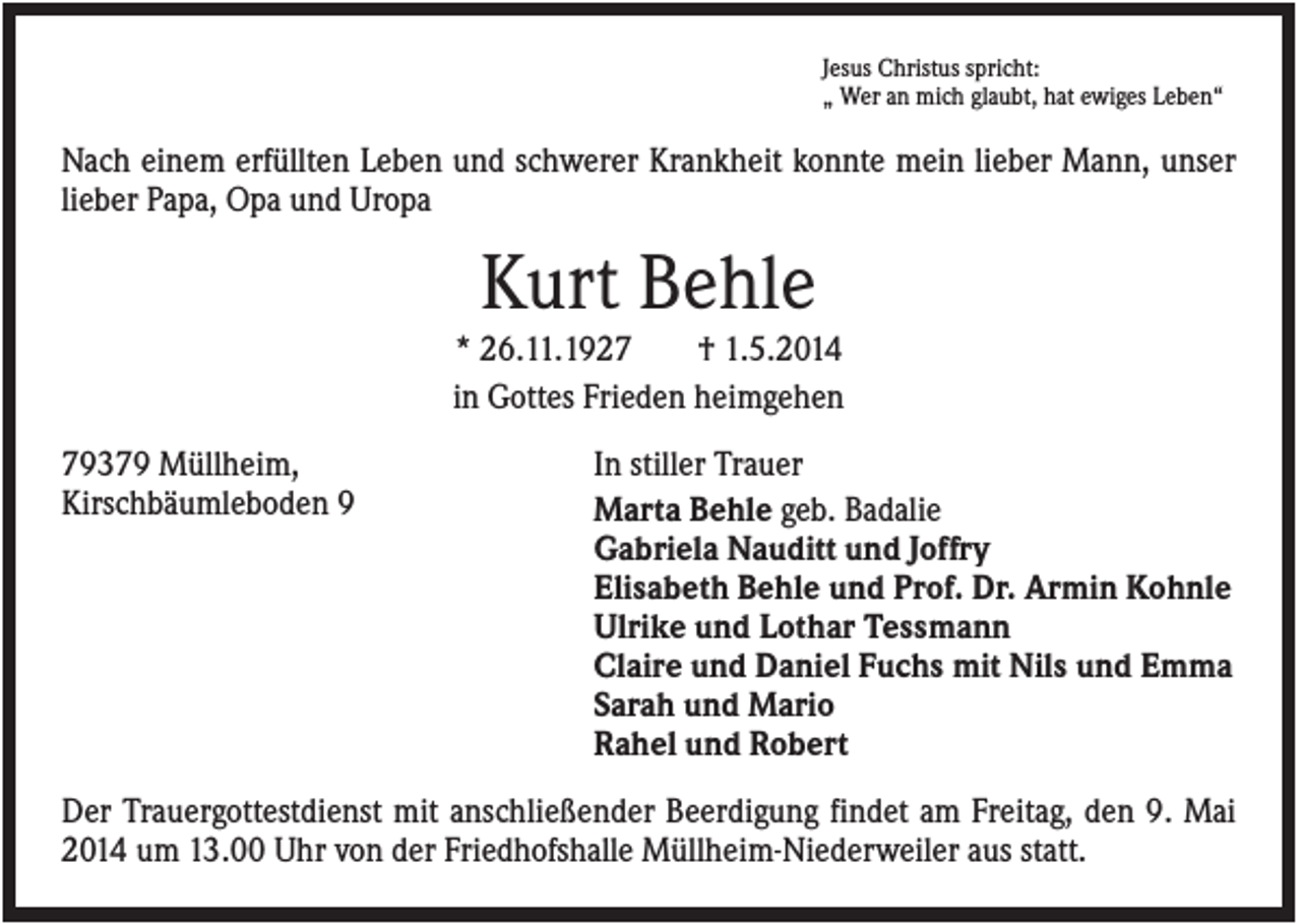 <p>Jesus Christus spricht:<br />„ Wer an mich glaubt, hat ewiges Leben“</p><p>Nach einem erfüllten Leben und schwerer Krankheit konnte mein lieber Mann, unser<br />lieber Papa, Opa und Uropa</p><p>Kurt Behle<br />* 26.11.1927<br />† 1.5.2014<br />in Gottes Frieden heimgehen<br />79379 Müllheim,<br />Kirschbäumleboden 9</p><p>In stiller Trauer<br />Marta Behle geb. Badalie<br />Gabriela Nauditt und Joffry<br />Elisabeth Behle und Prof. Dr. Armin Kohnle<br />Ulrike und Lothar Tessmann<br />Claire und Daniel Fuchs mit Nils und Emma<br />Sarah und Mario<br />Rahel und Robert</p><p>Der Trauergottestdienst mit anschließender Beerdigung findet am Freitag, den 9. Mai<br />2014 um 13.00 Uhr von der Friedhofshalle Müllheim-Niederweiler aus statt.</p>