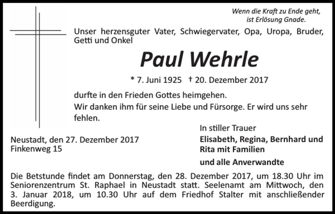 <p>Wenn die Kra� zu Ende geht,<br />ist Erlösung Gnade.</p><p>Unser herzensguter Vater, Schwiegervater, Opa, Uropa, Bruder,<br />Ge� und Onkel</p><p>Paul Wehrle</p><p>* 7. Juni 1925 † 20. Dezember 2017<br />dur�e in den Frieden Go�es heimgehen.<br />Wir danken ihm für seine Liebe und Fürsorge. Er wird uns sehr<br />fehlen.<br />In s�ller Trauer<br />Elisabeth, Regina, Bernhard und<br />Neustadt, den 27. Dezember 2017<br />Finkenweg 15<br />Rita mit Familien<br />und alle Anverwandte<br />Die Betstunde ﬁndet am Donnerstag, den 28. Dezember 2017, um 18.30 Uhr im<br />Seniorenzentrum St. Raphael in Neustadt sta�. Seelenamt am Mi�woch, den<br />3. Januar 2018, um 10.30 Uhr auf dem Friedhof Stalter mit anschließender<br />Beerdigung.</p>