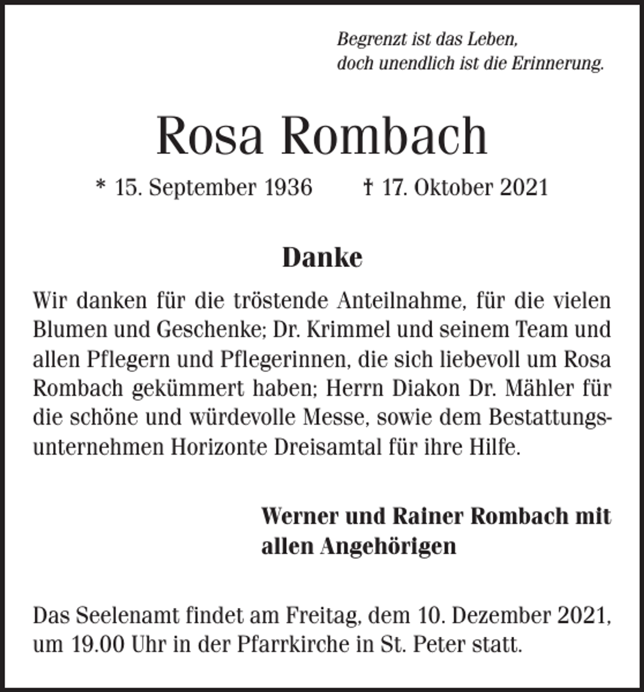 <p>Begrenzt ist das Leben,<br />doch unendlich ist die Erinnerung.</p><p>Rosa Rombach<br />* 15. September 1936 † 17. Oktober 2021</p><p>Danke<br />Wir danken für die tröstende Anteilnahme, für die vielen<br />Blumen und Geschenke; Dr. Krimmel und seinem Team und<br />allen Pflegern und Pflegerinnen, die sich liebevoll um Rosa<br />Rombach gekümmert haben; Herrn Diakon Dr. Mähler für<br />die schöne und würdevolle Messe, sowie dem Bestattungsunternehmen Horizonte Dreisamtal für ihre Hilfe.</p><p>Werner und Rainer Rombach mit<br />allen Angehörigen</p><p>Das Seelenamt findet am Freitag, dem 10. Dezember 2021,<br />um 19.00 Uhr in der Pfarrkirche in St. Peter statt.</p>