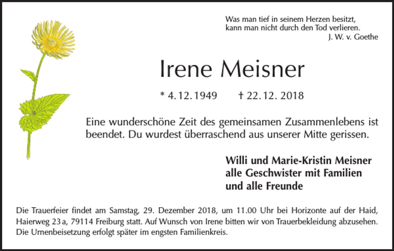 <p>Was man tief in seinem Herzen besitzt,<br />kann man nicht durch den Tod verlieren.</p><p>J. W. v. Goethe</p><p>Irene Meisner<br />* 4. 12. 1949 † 22. 12. 2018<br />Eine wunderschöne Zeit des gemeinsamen Zusammenlebens ist<br />beendet. Du wurdest überraschend aus unserer Mitte gerissen.<br />Willi und Marie-Kristin Meisner<br />alle Geschwister mit Familien<br />und alle Freunde<br />Die Trauerfeier findet am Samstag, 29. Dezember 2018, um 11.00 Uhr bei ­Horizonte auf der Haid,<br />­Haierweg 23 a, 79114 Freiburg statt. Auf Wunsch von Irene bitten wir von Trauerbekleidung abzusehen.<br />Die Urnenbeisetzung erfolgt später im engsten Familienkreis.</p>