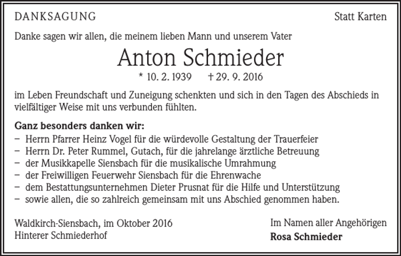 <p>DANKSAGUNG</p><p>Statt Karten</p><p>Danke sagen wir allen, die meinem lieben Mann und unserem Vater</p><p>Anton Schmieder<br />* 10. 2. 1939 † 29. 9. 2016</p><p>im Leben Freundschaft und Zuneigung schenkten und sich in den Tagen des Abschieds in<br />vielfältiger Weise mit uns verbunden fühlten.<br />Ganz besonders danken wir:<br />– Herrn Pfarrer Heinz Vogel für die würdevolle Gestaltung der Trauerfeier<br />– Herrn Dr. Peter Rummel, Gutach, für die jahrelange ärztliche Betreuung<br />– der Musikkapelle Siensbach für die musikalische Umrahmung<br />– der Freiwilligen Feuerwehr Siensbach für die Ehrenwache<br />– dem Bestattungsunternehmen Dieter Prusnat für die Hilfe und Unterstützung<br />– sowie allen, die so zahlreich gemeinsam mit uns Abschied genommen haben.<br />Waldkirch-Siensbach, im Oktober 2016<br />Hinterer Schmiederhof</p><p>Im Namen aller Angehörigen<br />Rosa Schmieder</p>