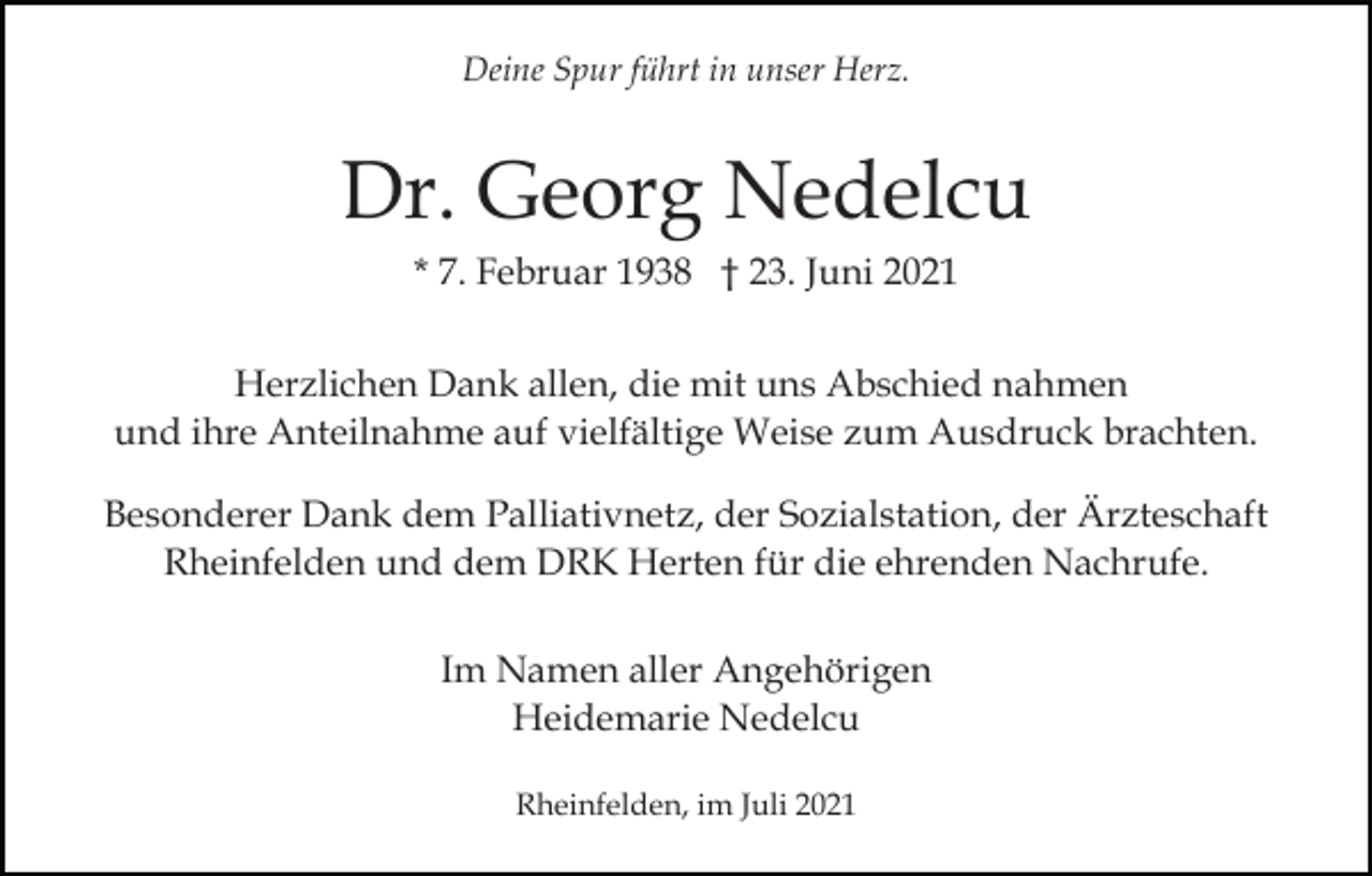 <p>Deine Spur führt in unser Herz.</p><p>Dr. Georg Nedelcu<br />* 7. Februar 1938 † 23. Juni 2021<br />Herzlichen Dank allen, die mit uns Abschied nahmen<br />und ihre Anteilnahme auf vielfältige Weise zum Ausdruck brachten.<br />Besonderer Dank dem Palliativnetz, der Sozialstation, der Ärzteschaft<br />Rheinfelden und dem DRK Herten für die ehrenden Nachrufe.<br />Im Namen aller Angehörigen<br />Heidemarie Nedelcu<br />Rheinfelden, im Juli 2021</p>