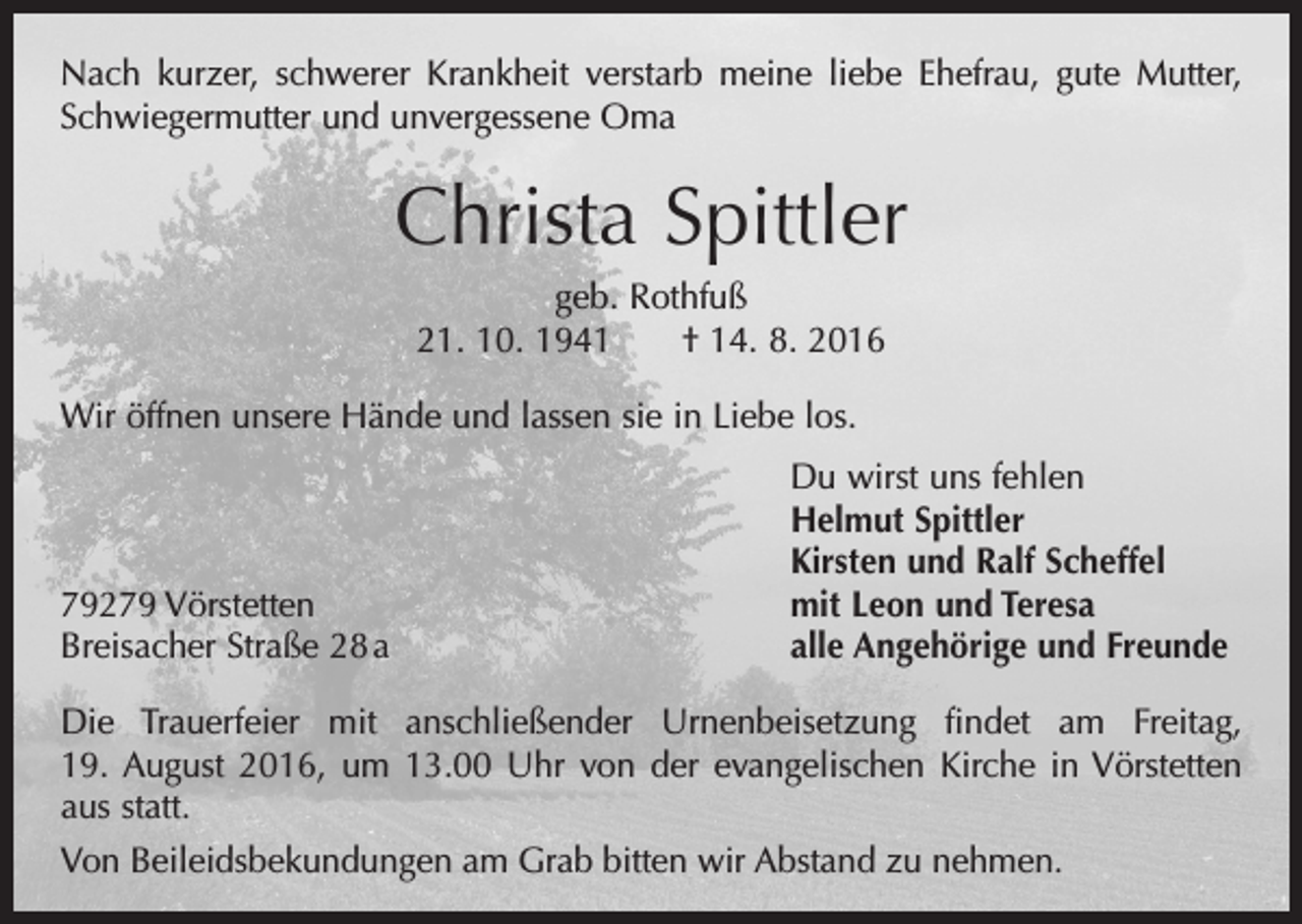 <p>Nach kurzer, schwerer Krankheit verstarb meine liebe Ehefrau, gute Mutter,<br />Schwiegermutter und unvergessene Oma</p><p>Christa Spittler<br />geb. Rothfuß<br />21. 10. 1941 † 14. 8. 2016<br />Wir öffnen unsere Hände und lassen sie in Liebe los.</p><p>79279 Vörstetten<br />Breisacher Straße 28 a</p><p>Du wirst uns fehlen<br />Helmut Spittler<br />Kirsten und Ralf Scheffel<br />mit Leon und Teresa<br />alle Angehörige und Freunde</p><p>Die Trauerfeier mit anschließender Urnenbeisetzung findet am Freitag,<br />19. August 2016, um 13.00 Uhr von der evangelischen Kirche in Vörstetten<br />aus statt.<br />Von Beileidsbekundungen am Grab bitten wir Abstand zu nehmen.</p>