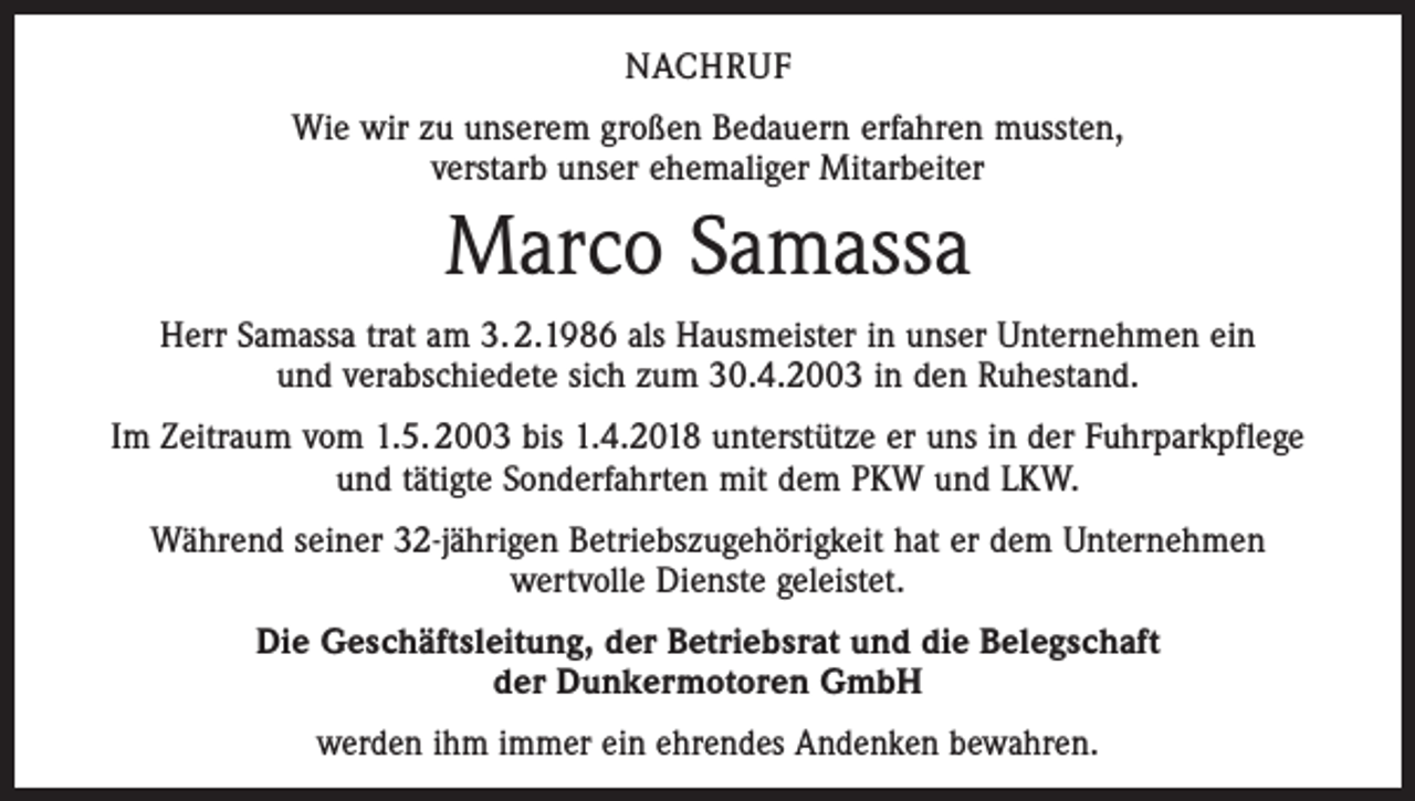 <p>NACHRUF<br />Wie wir zu unserem großen Bedauern erfahren mussten,<br />verstarb unser ehemaliger Mitarbeiter</p><p>Marco Samassa<br />Herr Samassa trat am 3. 2.1986 als Hausmeister in unser Unternehmen ein<br />und verabschiedete sich zum 30.4.2003 in den Ruhestand.<br />Im Zeitraum vom 1.5. 2003 bis 1.4.2018 unterstütze er uns in der Fuhrparkpflege<br />und tätigte Sonderfahrten mit dem PKW und LKW.<br />Während seiner 32-jährigen Betriebszugehörigkeit hat er dem Unternehmen<br />wertvolle Dienste geleistet.<br />Die Geschäftsleitung, der Betriebsrat und die Belegschaft<br />der Dunkermotoren GmbH<br />werden ihm immer ein ehrendes Andenken bewahren.</p>