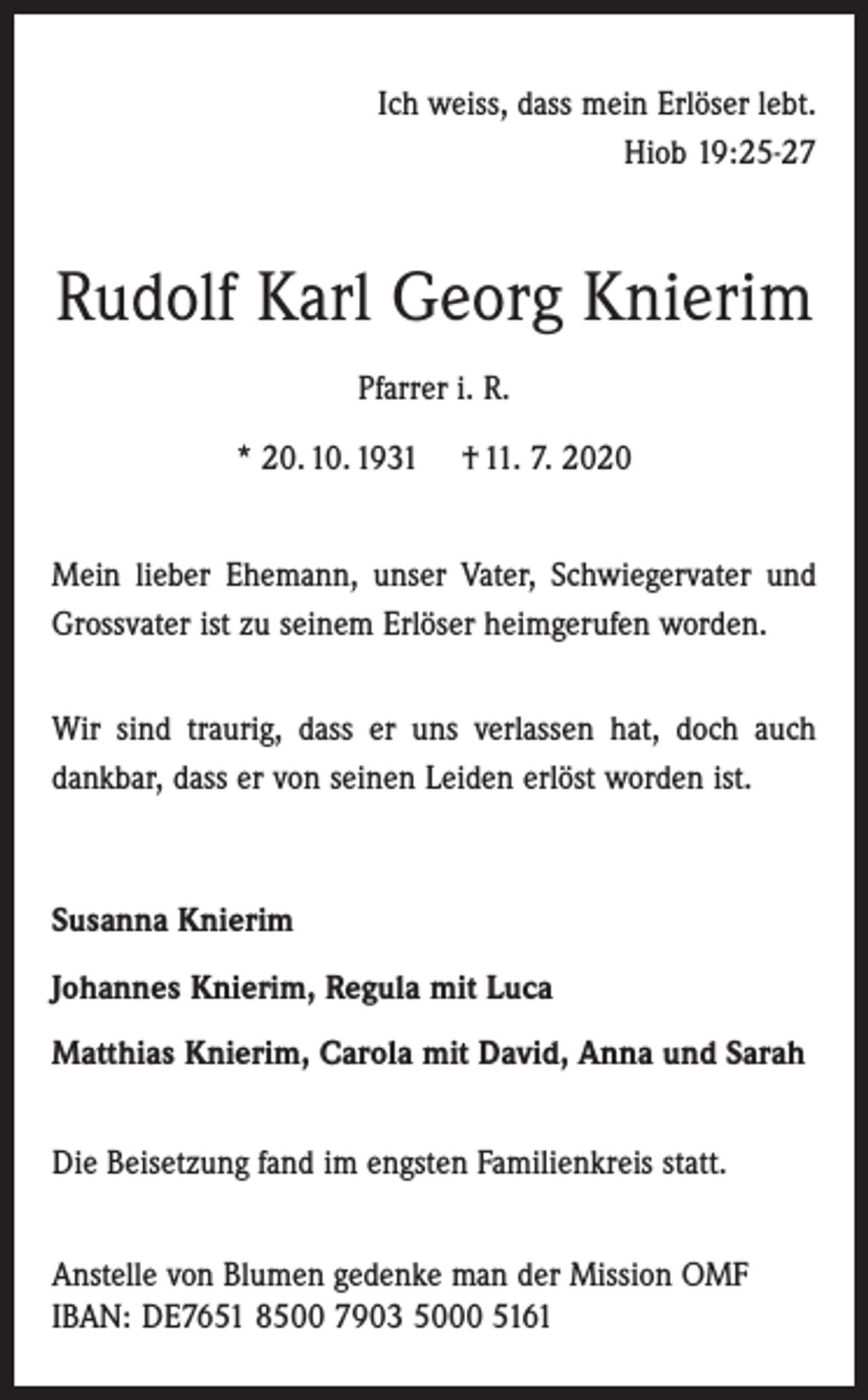<p>Ich weiss, dass mein Erlöser lebt.<br />Hiob 19:25-27</p><p>Rudolf Karl Georg Knierim<br />Pfarrer i. R.<br />* 20. 10. 1931 † 11. 7. 2020<br />Mein lieber Ehemann, unser Vater, Schwiegervater und<br />Grossvater ist zu seinem Erlöser heimgerufen worden.<br />Wir sind traurig, dass er uns verlassen hat, doch auch<br />dankbar, dass er von seinen Leiden erlöst worden ist.</p><p>Susanna Knierim<br />Johannes Knierim, Regula mit Luca<br />Matthias Knierim, Carola mit David, Anna und Sarah<br />Die Beisetzung fand im engsten Familienkreis statt.<br />Anstelle von Blumen gedenke man der Mission OMF<br />IBAN: DE7651 8500 7903 5000 5161</p>