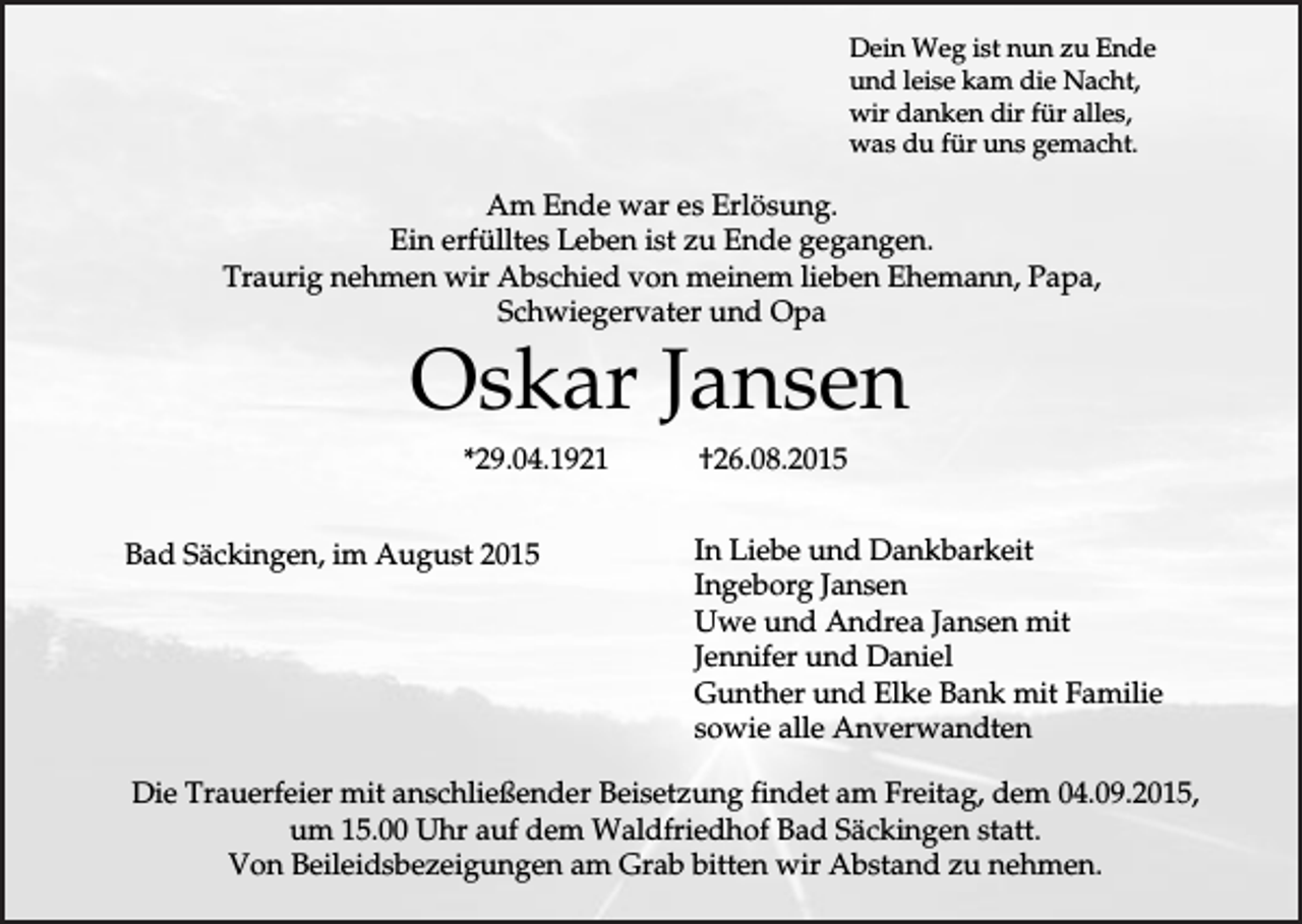 <p>Dein Weg ist nun zu Ende<br />und leise kam die Nacht,<br />wir danken dir für alles,<br />was du für uns gemacht.</p><p>Am Ende war es Erlösung.<br />Ein erfülltes Leben ist zu Ende gegangen.<br />Traurig nehmen wir Abschied von meinem lieben Ehemann, Papa,<br />Schwiegervater und Opa</p><p>Oskar Jansen<br />*29.04.1921<br />Bad Säckingen, im August 2015</p><p>†26.08.2015<br />In Liebe und Dankbarkeit<br />Ingeborg Jansen<br />Uwe und Andrea Jansen mit<br />Jennifer und Daniel<br />Gunther und Elke Bank mit Familie<br />sowie alle Anverwandten</p><p>Die Trauerfeier mit anschließender Beisetzung findet am Freitag, dem 04.09.2015,<br />um 15.00 Uhr auf dem Waldfriedhof Bad Säckingen statt.<br />Von Beileidsbezeigungen am Grab bitten wir Abstand zu nehmen.</p>