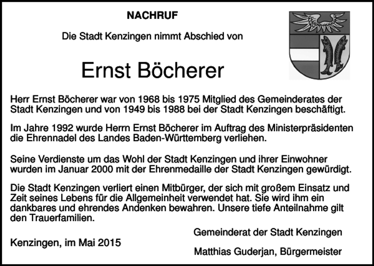 <p>NACHRUF<br />Die Stadt Kenzingen nimmt Abschied von</p><p>Ernst Böcherer<br />Herr Ernst Böcherer war von 1968 bis 1975 Mitglied des Gemeinderates der<br />Stadt Kenzingen und von 1949 bis 1988 bei der Stadt Kenzingen beschäftigt.<br />Im Jahre 1992 wurde Herrn Ernst Böcherer im Auftrag des Ministerpräsidenten<br />die Ehrennadel des Landes Baden-Württemberg verliehen.<br />Seine Verdienste um das Wohl der Stadt Kenzingen und ihrer Einwohner<br />wurden im Januar 2000 mit der Ehrenmedaille der Stadt Kenzingen gewürdigt.<br />Die Stadt Kenzingen verliert einen Mitbürger, der sich mit großem Einsatz und<br />Zeit seines Lebens für die Allgemeinheit verwendet hat. Sie wird ihm ein<br />dankbares und ehrendes Andenken bewahren. Unsere tiefe Anteilnahme gilt<br />den Trauerfamilien.<br />Gemeinderat der Stadt Kenzingen<br />Kenzingen, im Mai 2015<br />Matthias Guderjan, Bürgermeister</p>