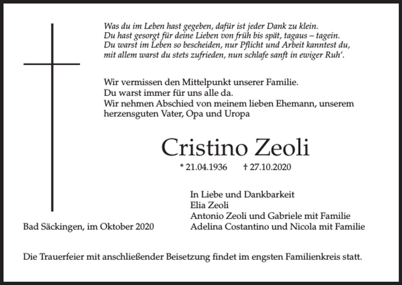 <p>Was du im Leben hast gegeben, dafür ist jeder Dank zu klein.<br />Du hast gesorgt für deine Lieben von früh bis spät, tagaus – tagein.<br />Du warst im Leben so bescheiden, nur Pflicht und Arbeit kanntest du,<br />mit allem warst du stets zufrieden, nun schlafe sanft in ewiger Ruh‘.</p><p>Wir vermissen den Mittelpunkt unserer Familie.<br />Du warst immer für uns alle da.<br />Wir nehmen Abschied von meinem lieben Ehemann, unserem<br />herzensguten Vater, Opa und Uropa</p><p>Cristino Zeoli<br />* 21.04.1936</p><p>Bad Säckingen, im Oktober 2020</p><p>† 27.10.2020</p><p>In Liebe und Dankbarkeit<br />Elia Zeoli<br />Antonio Zeoli und Gabriele mit Familie<br />Adelina Costantino und Nicola mit Familie</p><p>Die Trauerfeier mit anschließender Beisetzung findet im engsten Familienkreis statt.</p>