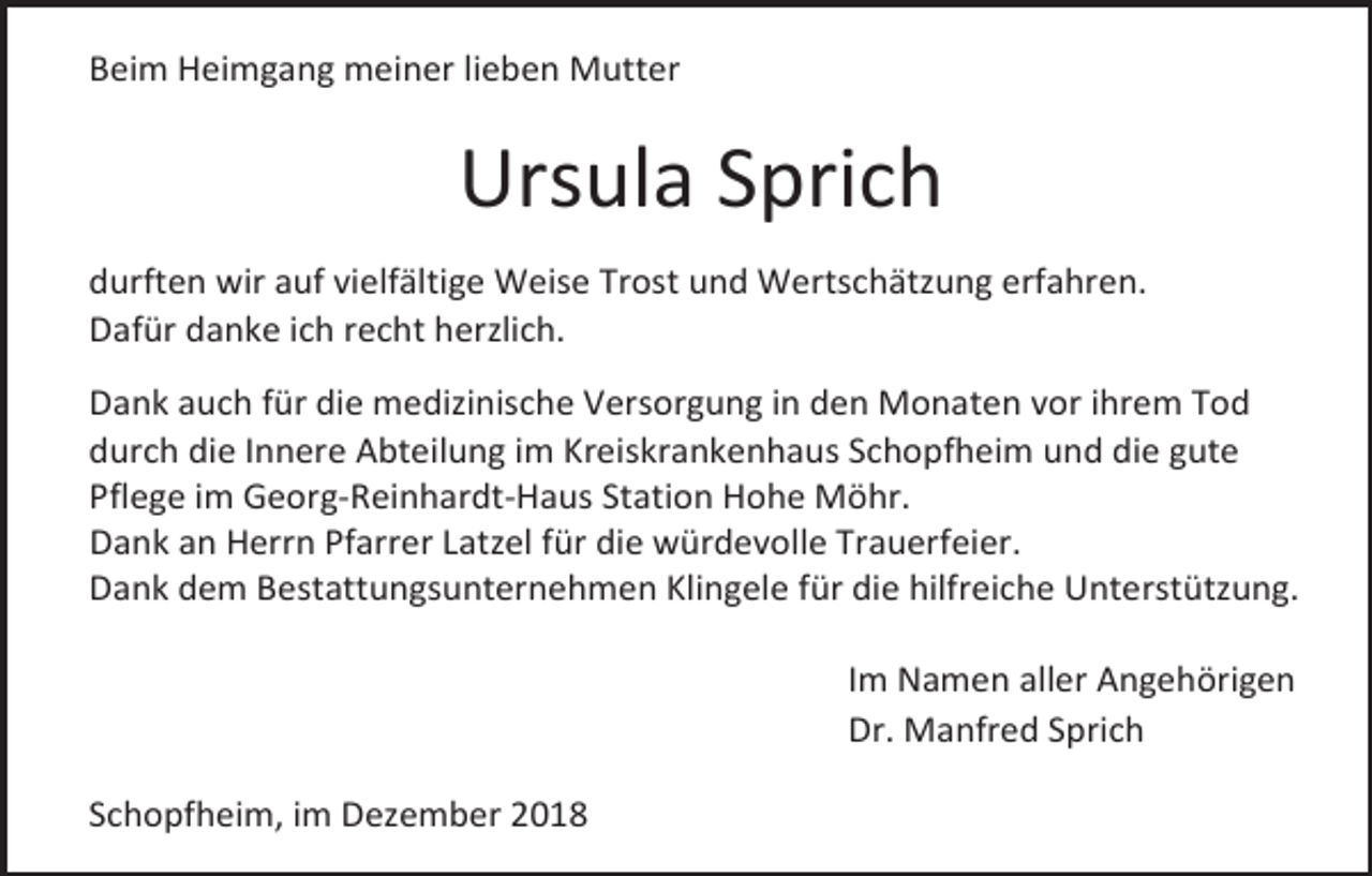 <p>Beim Heimgang meiner lieben Mutter</p><p>Ursula Sprich<br />durften wir auf vielfältige Weise Trost und Wertschätzung erfahren.<br />Dafür danke ich recht herzlich.<br />Dank auch für die medizinische Versorgung in den Monaten vor ihrem Tod<br />durch die Innere Abteilung im Kreiskrankenhaus Schopfheim und die gute<br />Pflege im Georg-Reinhardt-Haus Station Hohe Möhr.<br />Dank an Herrn Pfarrer Latzel für die würdevolle Trauerfeier.<br />Dank dem Bestattungsunternehmen Klingele für die hilfreiche Unterstützung.<br />Im Namen aller Angehörigen<br />Dr. Manfred Sprich<br />Schopfheim, im Dezember 2018</p>