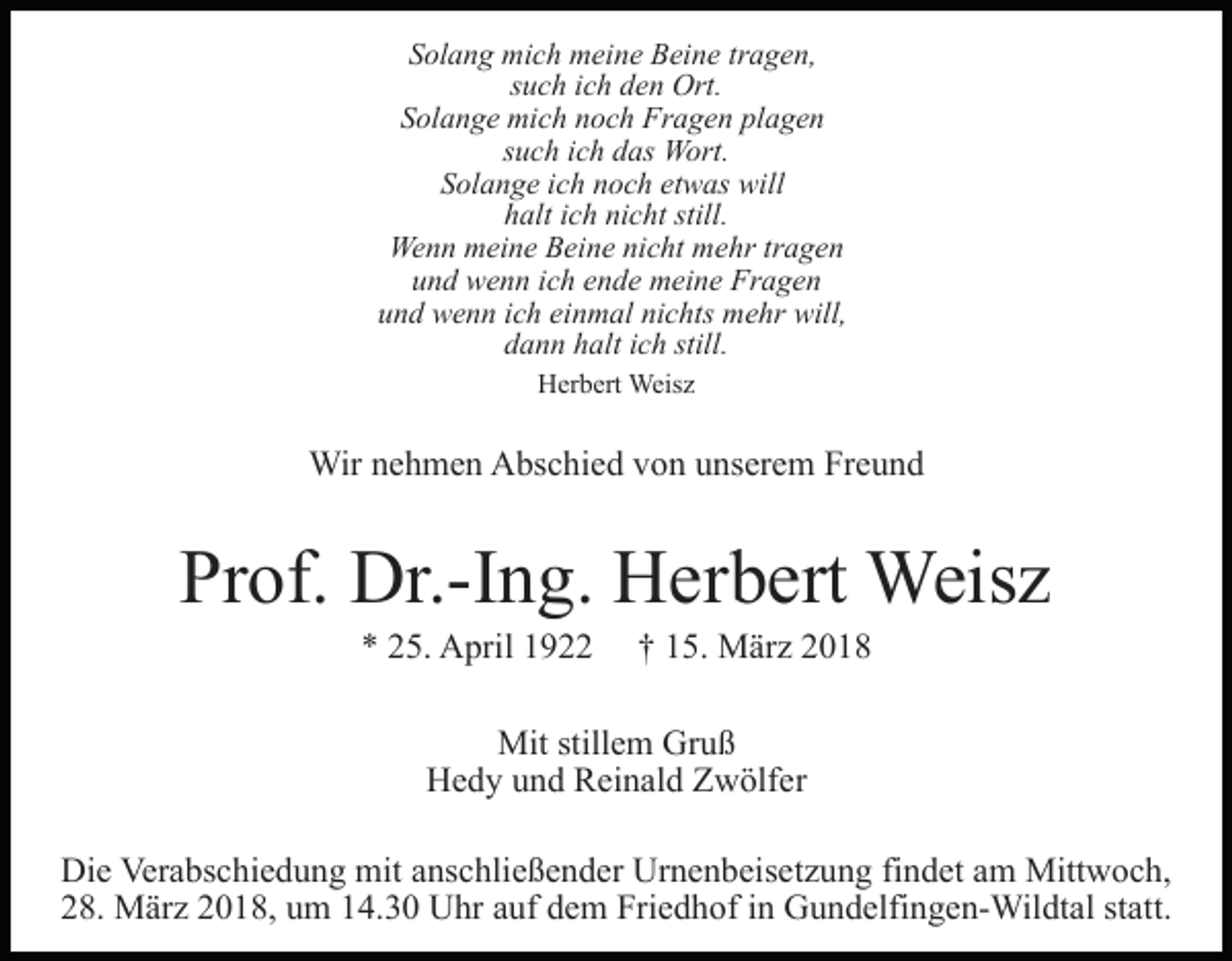 <p>Solang<br />S ol a n g mich<br />mi c h meine<br />m ei n e Beine<br />B ei n e tragen,<br />tr a g e n,<br />such<br />s u c h iich<br />c h den<br />d e n Ort.<br />Ort.<br />SSolange<br />ol a n g e mich<br />mi c h nnoch<br />o c h Fragen<br />Fr a g e n pl<br />plagen<br />a ge n<br />ssuch<br />u c h iich<br />c h das<br />d as Wort.<br />W ort.<br />etwas<br />SSolange<br />ol a n g e iich<br />c h nnoch<br />o c h et<br />w as will<br />w ill<br />nicht<br />still.<br />hhalt<br />alt iich<br />c h ni<br />c ht still.<br />Wenn<br />tragen<br />We<br />n n mmeine<br />ei n e BBeine<br />ei n e ninicht<br />c ht mmehr<br />e hr tr<br />a ge n<br />und<br />u n d wenn<br />w e n n iich<br />c h eende<br />n d e meine<br />m ei n e Fragen<br />Fr a g e n<br />und<br />einmal<br />nichts<br />u n d wenn<br />w e n n iich<br />c h ei<br />n m al ni<br />c h ts mehr<br />m e hr will,<br />will,<br />dann<br />still.<br />d a n n hhalt<br />alt iich<br />c h still.<br />HHerbert<br />er b ert Weisz<br />Weis z</p><p>Wirn enehmen<br />Wir<br />h m e n AAbschied<br />bs c hi e d v von<br />o n uunserem<br />ns er e m Freund<br />Fr e u n d</p><p>Pr<br />of. Dr.-Ing.<br />Dr.-I n g. Herbert<br />H er b ert Weisz<br />We is z<br />Prof.<br />** 225.<br />5. April<br />A pril 11</p><p>†† 115.<br />5. März<br />M är z</p><p>Mit<br />Mit still<br />stillem<br />e m GrGruß<br />uß<br />Hedy<br />H e d y uund<br />n d RReinald<br />ei n al d ZZwölfer<br />w ölf e r<br />Die<br />Di<br />e Ver<br />Verabschiedung<br />a bs c hi e d u n g mit<br />mit aanschließender<br />ns c hli e ß e n d er Urnenbeisetzung<br />Ur n e n b eis e t z u n g findet<br />fi n d et am<br />a m Mittwoch,<br />Mitt w o c h,<br />228.<br />8. März<br />M är z 22018,<br />0 1 8, uum<br />m 114.30<br />4. 3 0 Uhr<br />U hr auf<br />a uf dem<br />d e m Friedhof<br />Fri e d h of in<br />i n Gundelfingen-Wildtal<br />G u n d elfi n g e n- Wil dt al statt.<br />st att.</p>