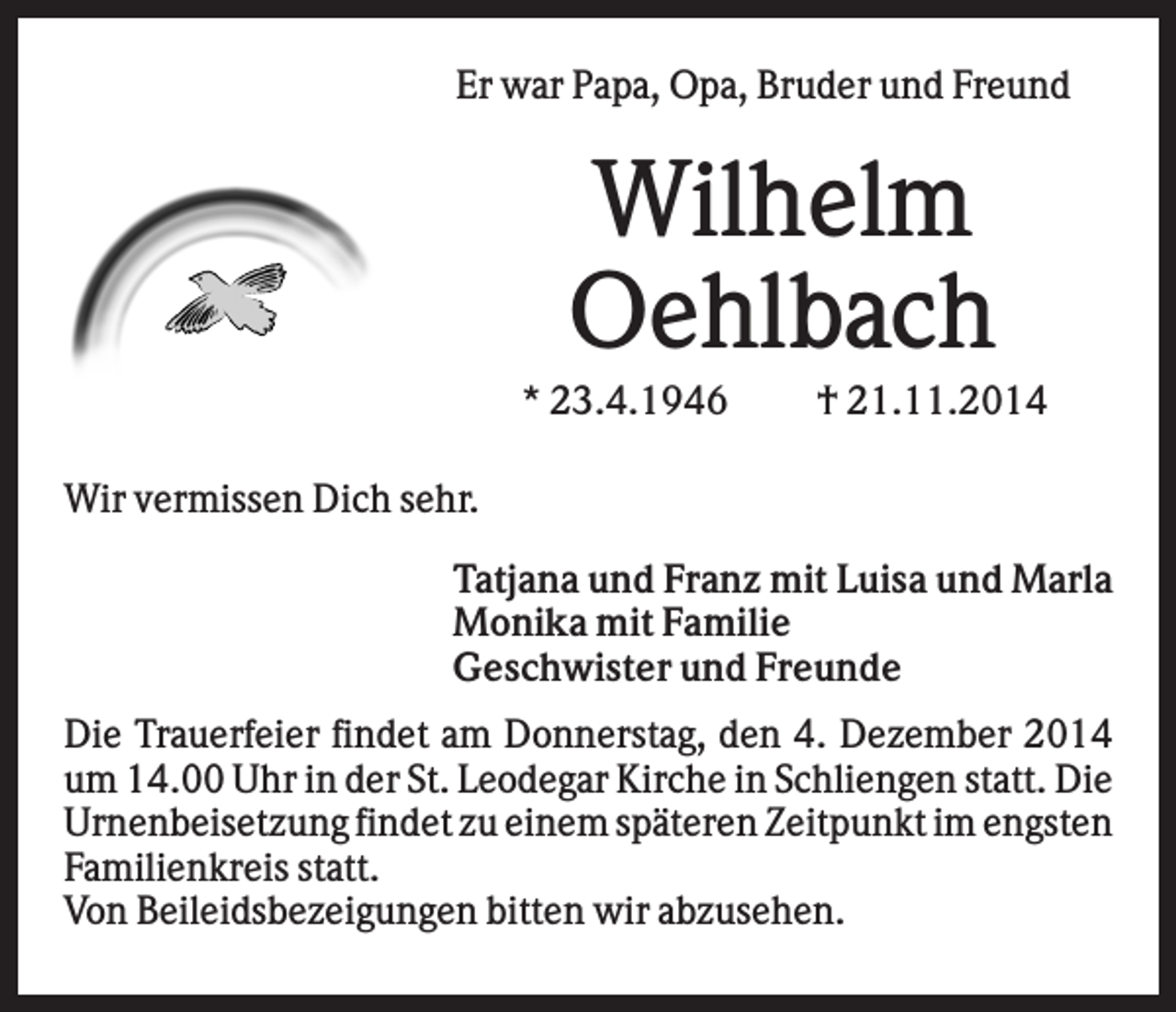 <p>Er war Papa, Opa, Bruder und Freund</p><p>Wilhelm<br />Oehlbach<br />* 23.4.1946</p><p>† 21.11.2014</p><p>Wir vermissen Dich sehr.<br />Tatjana und Franz mit Luisa und Marla<br />Monika mit Familie<br />Geschwister und Freunde<br />Die Trauerfeier findet am Donnerstag, den 4. Dezember 2014<br />um 14.00 Uhr in der St. Leodegar Kirche in Schliengen statt. Die<br />Urnenbeisetzung findet zu einem späteren Zeitpunkt im engsten<br />Familienkreis statt.<br />Von Beileidsbezeigungen bitten wir abzusehen.</p>