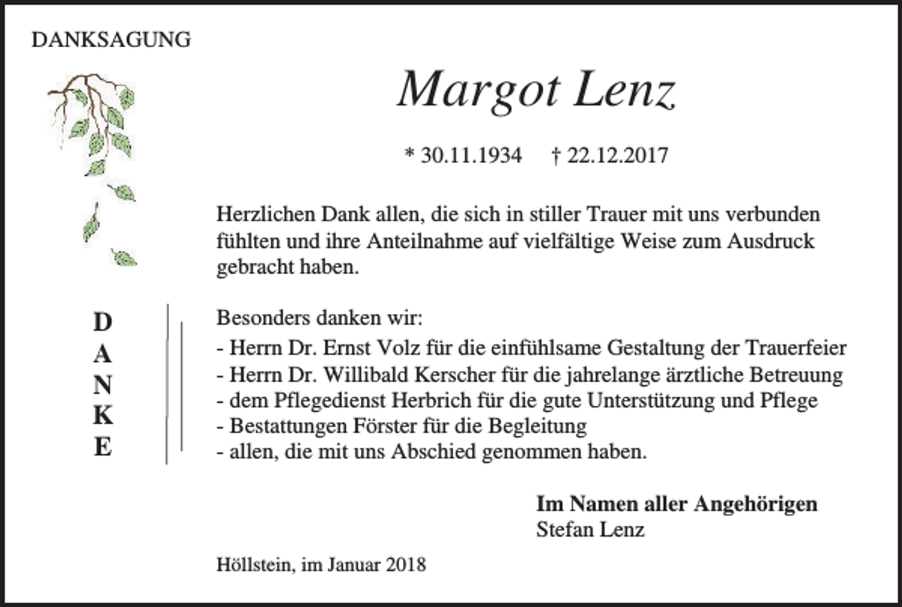 <p>DANKSAGUNG</p><p>Margot Lenz<br />* 30.11.1934</p><p>† 22.12.2017</p><p>Herzlichen Dank allen, die sich in stiller Trauer mit uns verbunden<br />fühlten und ihre Anteilnahme auf vielfältige Weise zum Ausdruck<br />gebracht haben.</p><p>D<br />A<br />N<br />K<br />E</p><p>Besonders danken wir:<br />- Herrn Dr. Ernst Volz für die einfühlsame Gestaltung der Trauerfeier<br />- Herrn Dr. Willibald Kerscher für die jahrelange ärztliche Betreuung<br />- dem Pflegedienst Herbrich für die gute Unterstützung und Pflege<br />- Bestattungen Förster für die Begleitung<br />- allen, die mit uns Abschied genommen haben.<br />Im Namen aller Angehörigen<br />Stefan Lenz<br />Höllstein, im Januar 2018</p>