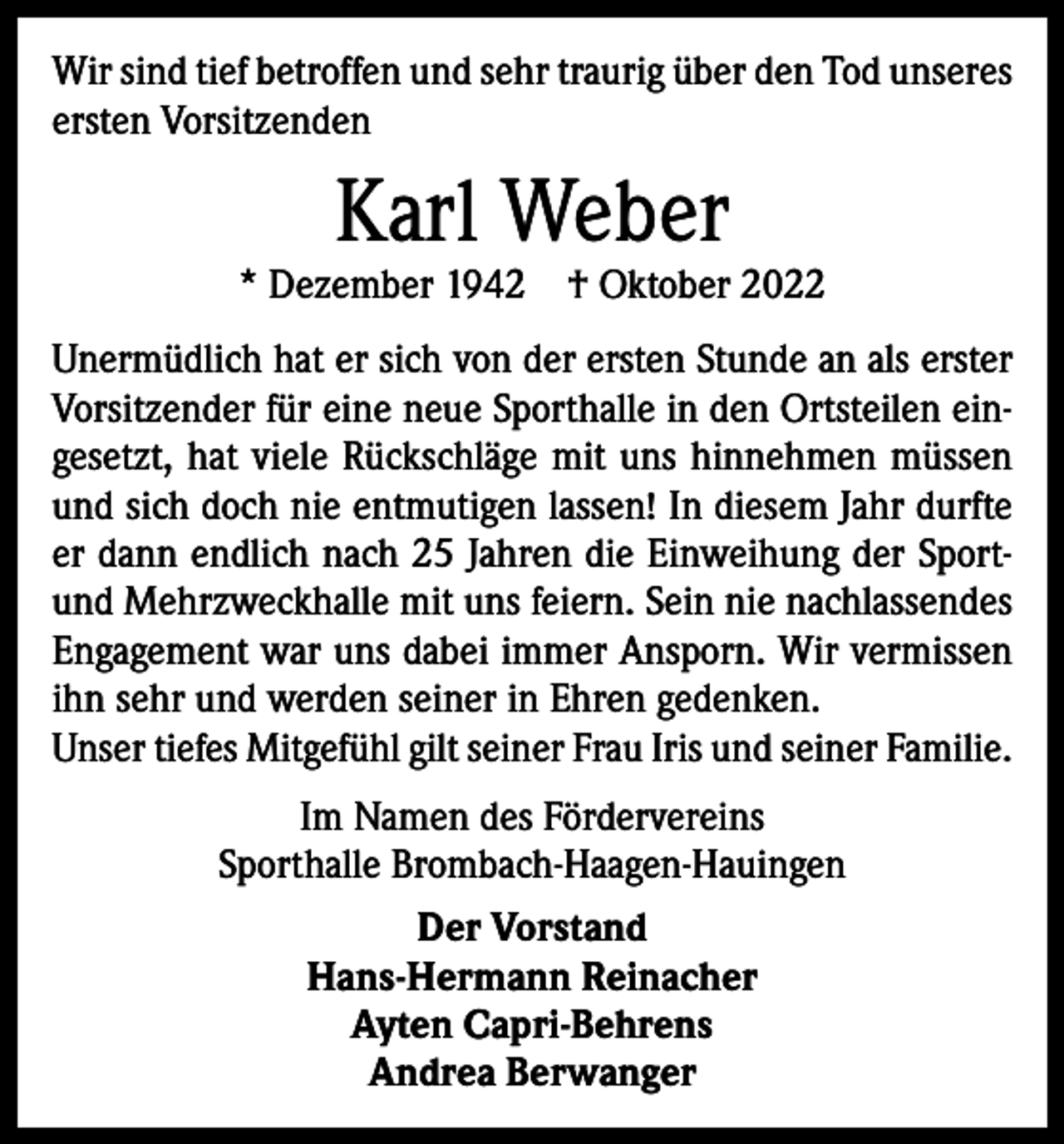 <p>Wir sind tief betroffen und sehr traurig über den Tod ­unseres<br />ersten Vorsitzenden</p><p>Karl Weber</p><p>* Dezember 1942 † Oktober 2022<br />Unermüdlich hat er sich von der ersten Stunde an als erster<br />Vorsitzender für eine neue Sporthalle in den Ortsteilen eingesetzt, hat viele Rückschläge mit uns hinnehmen ­müssen<br />und sich doch nie entmutigen lassen! In diesem Jahr durfte<br />er dann endlich nach 25 Jahren die Einweihung der Sportund Mehrzweckhalle mit uns feiern. Sein nie nachlassendes<br />Engagement war uns dabei immer Ansporn. Wir vermissen<br />ihn sehr und werden seiner in Ehren ­gedenken.<br />Unser tiefes Mitgefühl gilt seiner Frau Iris und seiner Familie.<br />Im Namen des Fördervereins<br />Sporthalle Brombach-Haagen-Hauingen<br />Der Vorstand<br />Hans-Hermann Reinacher<br />Ayten Capri-Behrens<br />Andrea Berwanger</p>