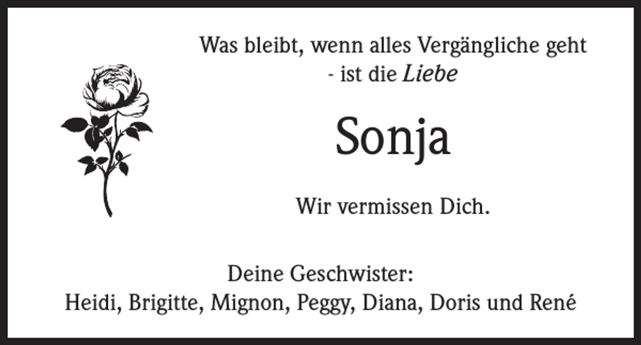 <p>Was bleibt, wenn alles Vergängliche geht<br />- ist die Liebe</p><p>Sonja<br />Wir vermissen Dich.<br />Deine Geschwister:<br />Heidi, Brigitte, Mignon, Peggy, Diana, Doris und René</p>