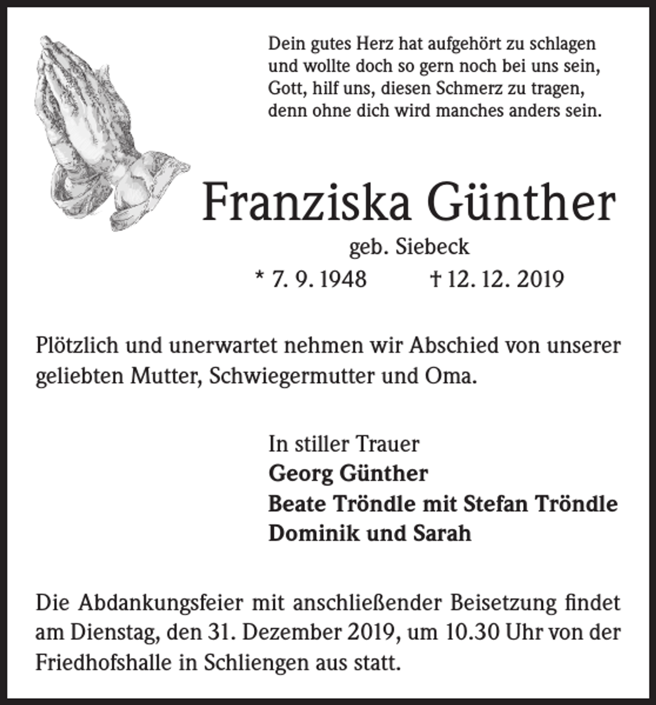 <p>Dein gutes Herz hat aufgehört zu schlagen<br />und wollte doch so gern noch bei uns sein,<br />Gott, hilf uns, diesen Schmerz zu tragen,<br />denn ohne dich wird manches anders sein.</p><p>Franziska Günther<br />geb. Siebeck<br />* 7. 9. 1948<br />† 12. 12. 2019</p><p>Plötzlich und unerwartet nehmen wir Abschied von unserer<br />geliebten Mutter, Schwiegermutter und Oma.<br />In stiller Trauer<br />Georg Günther<br />Beate Tröndle mit Stefan Tröndle<br />Dominik und Sarah<br />Die Abdankungsfeier mit anschließender Beisetzung findet<br />am Dienstag, den 31. Dezember 2019, um 10.30 Uhr von der<br />Friedhofshalle in Schliengen aus statt.</p>