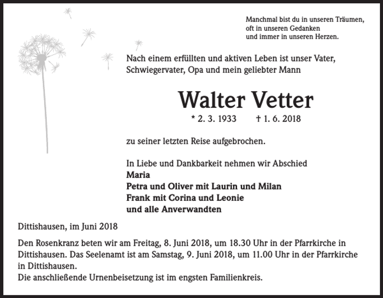 <p>Manchmal bist du in unseren Träumen,<br />oft in unseren Gedanken<br />und immer in unseren Herzen.</p><p>Nach einem erfüllten und aktiven Leben ist unser Vater,<br />Schwiegervater, Opa und mein geliebter Mann</p><p>Walter Vetter<br />* 2. 3. 1933 † 1. 6. 2018</p><p>zu seiner letzten Reise aufgebrochen.<br />In Liebe und Dankbarkeit nehmen wir Abschied<br />Maria<br />Petra und Oliver mit Laurin und Milan<br />Frank mit Corina und Leonie<br />und alle Anverwandten<br />Dittishausen, im Juni 2018<br />Den Rosenkranz beten wir am Freitag, 8. Juni 2018, um 18.30 Uhr in der Pfarrkirche in<br />Dittishausen. Das Seelenamt ist am Samstag, 9. Juni 2018, um 11.00 Uhr in der Pfarrkirche<br />in Dittishausen.<br />Die anschließende Urnenbeisetzung ist im engsten Familienkreis.</p>