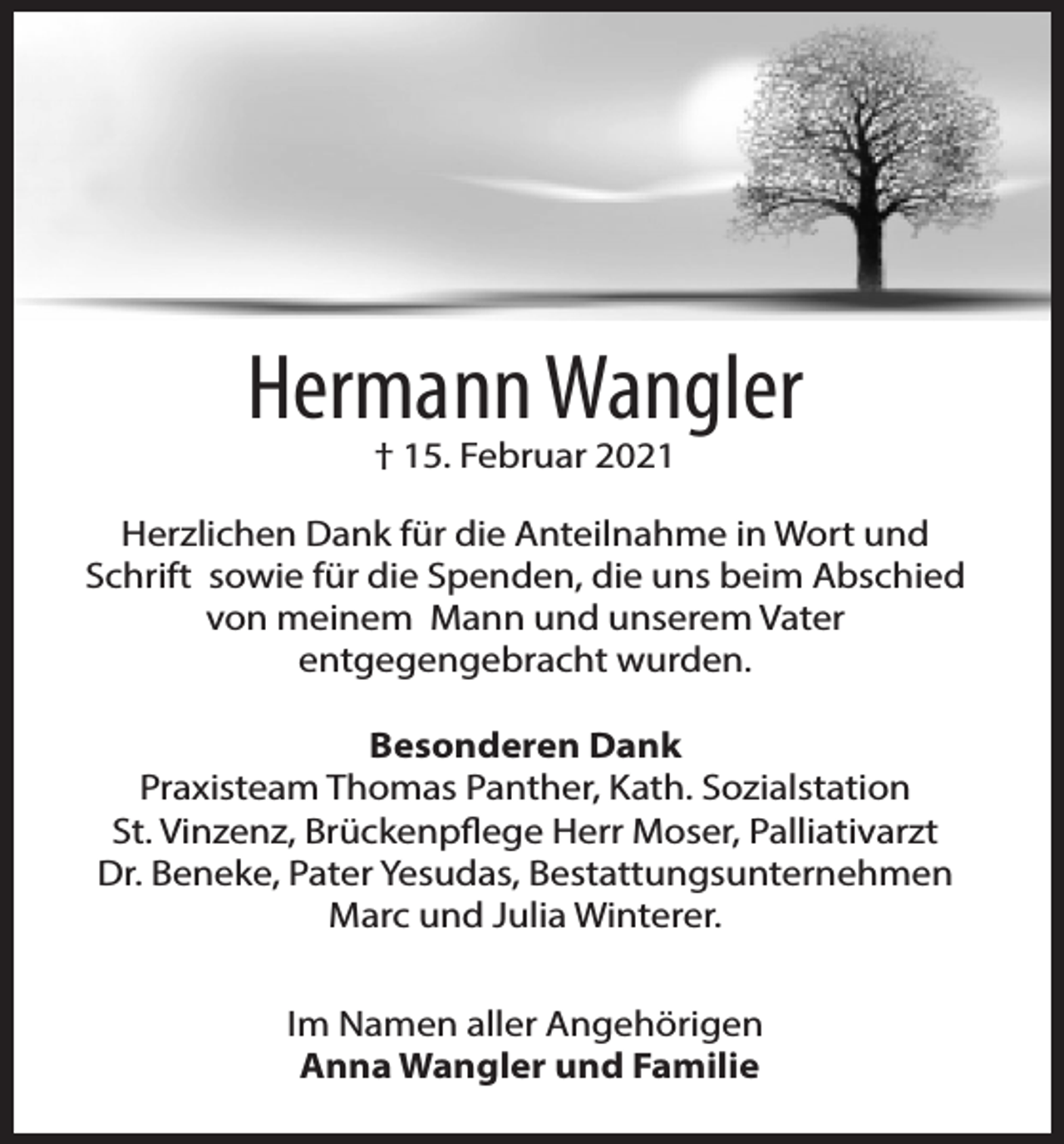 <p>Hermann Wangler<br />† 15. Februar 2021</p><p>Herzlichen Dank für die Anteilnahme in Wort und<br />Schrift sowie für die Spenden, die uns beim Abschied<br />von meinem Mann und unserem Vater<br />entgegengebracht wurden.<br />Besonderen Dank<br />Praxisteam Thomas Panther, Kath. Sozialstation<br />St. Vinzenz, Brückenpflege Herr Moser, Palliativarzt<br />Dr. Beneke, Pater Yesudas, Bestattungsunternehmen<br />Marc und Julia Winterer.<br />Im Namen aller Angehörigen<br />Anna Wangler und Familie</p>