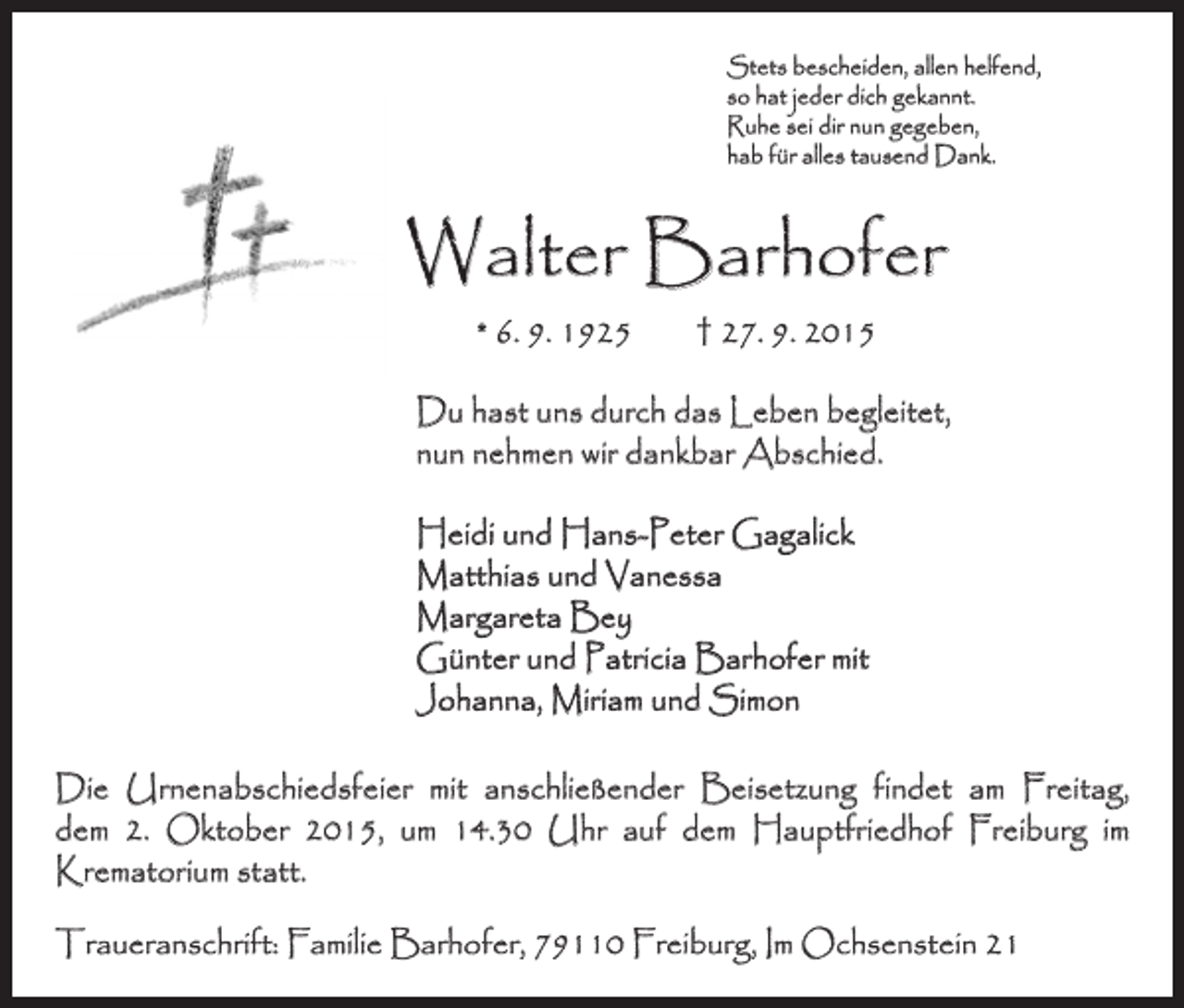 <p>Stets bescheiden, allen helfend,<br />so hat jeder dich gekannt.<br />Ruhe sei dir nun gegeben,<br />hab für alles tausend Dank.</p><p>Walter Barhofer<br />* 6. 9. 1925 † 27. 9. 2015</p><p>Du hast uns durch das Leben begleitet,<br />nun nehmen wir dankbar Abschied.<br />Heidi und Hans-Peter Gagalick<br />Matthias und Vanessa<br />Margareta Bey<br />Günter und Patricia Barhofer mit<br />Johanna, Miriam und Simon<br />Die Urnenabschiedsfeier mit anschließender Beisetzung findet am Freitag,<br />dem 2. Oktober 2015, um 14.30 Uhr auf dem Hauptfriedhof Freiburg im<br />­Krematorium statt.<br />Traueranschrift: Familie Barhofer, 79110 Freiburg, Im Ochsenstein 21</p>