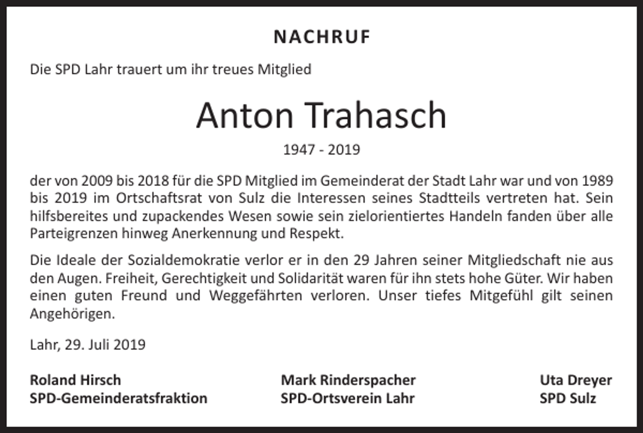 <p>NACHRUF<br />Die SPD Lahr trauert um ihr treues Mitglied</p><p>Anton Trahasch<br />1947 - 2019</p><p>der von 2009 bis 2018 für die SPD Mitglied im Gemeinderat der Stadt Lahr war und von 1989<br />bis 2019 im Ortschaftsrat von Sulz die Interessen seines Stadtteils vertreten hat. Sein<br />hilfsbereites und zupackendes Wesen sowie sein zielorientiertes Handeln fanden über alle<br />Parteigrenzen hinweg Anerkennung und Respekt.<br />Die Ideale der Sozialdemokratie verlor er in den 29 Jahren seiner Mitgliedschaft nie aus<br />den Augen. Freiheit, Gerechtigkeit und Solidarität waren für ihn stets hohe Güter. Wir haben<br />einen guten Freund und Weggefährten verloren. Unser tiefes Mitgefühl gilt seinen<br />Angehörigen.<br />Lahr, 29. Juli 2019<br />Roland Hirsch<br />SPD-Gemeinderatsfraktion</p><p>Mark Rinderspacher<br />SPD-Ortsverein Lahr</p><p>Uta Dreyer<br />SPD Sulz</p>