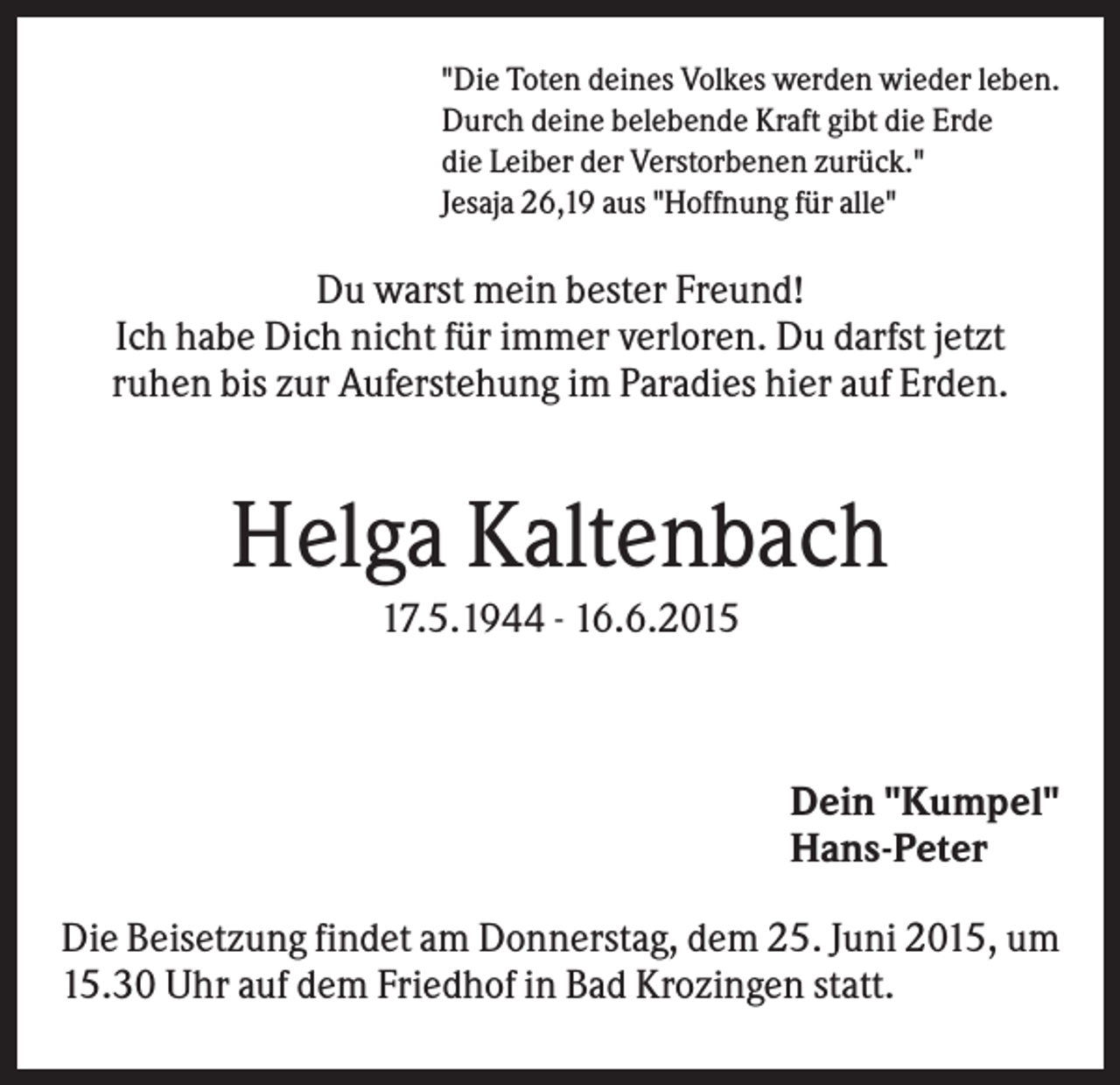 <p>"Die Toten deines Volkes werden wieder leben.<br />Durch deine belebende Kraft gibt die Erde<br />die Leiber der Verstorbenen zurück."<br />Jesaja 26,19 aus "Hoffnung für alle"</p><p>Du warst mein bester Freund!<br />Ich habe Dich nicht für immer verloren. Du darfst jetzt<br />ruhen bis zur Auferstehung im Paradies hier auf Erden.</p><p>Helga Kaltenbach<br />17.5.1944 - 16.6.2015</p><p>Dein "Kumpel"<br />Hans-Peter<br />Die Beisetzung findet am Donnerstag, dem 25. Juni 2015, um<br />15.30 Uhr auf dem Friedhof in Bad Krozingen statt.</p>