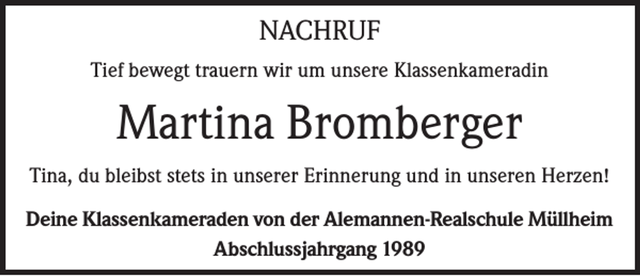 <p>NACHRUF<br />Tief bewegt trauern wir um unsere Klassenkameradin</p><p>Martina Bromberger<br />Tina, du bleibst stets in unserer Erinnerung und in unseren Herzen!<br />Deine Klassenkameraden von der Alemannen-Realschule Müllheim<br />Abschlussjahrgang 1989</p>