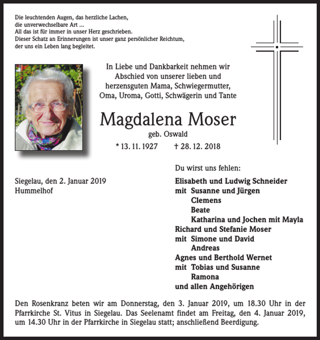 <p>Die leuchtenden Augen, das herzliche Lachen,<br />die unverwechselbare Art …<br />All das ist für immer in unser Herz geschrieben.<br />Dieser Schatz an Erinnerungen ist unser ganz persönlicher Reichtum,<br />der uns ein Leben lang begleitet.</p><p>In Liebe und Dankbarkeit nehmen wir<br />Abschied von unserer lieben und<br />herzensguten Mama, Schwiegermutter,<br />Oma, Uroma, Gotti, Schwägerin und Tante</p><p>Magdalena Moser<br />geb. Oswald<br />* 13. 11. 1927 † 28. 12. 2018</p><p>Du wirst uns fehlen:</p><p>Siegelau, den 2. Januar 2019<br />Hummelhof</p><p>Elisabeth und Ludwig Schneider<br />mit Susanne und Jürgen</p><p>Clemens</p><p>Beate</p><p>Katharina und Jochen mit Mayla<br />Richard und Stefanie Moser<br />mit Simone und David</p><p>Andreas<br />Agnes und Berthold Wernet<br />mit Tobias und Susanne</p><p>Ramona<br />und allen Angehörigen</p><p>Den Rosenkranz beten wir am Donnerstag, den 3. Januar 2019, um 18.30 Uhr in der<br />­Pfarrkirche St. Vitus in Siegelau. Das Seelenamt findet am Freitag, den 4. Januar 2019,<br />um 14.30 Uhr in der Pfarrkirche in Siegelau statt; anschließend Beerdigung.</p>