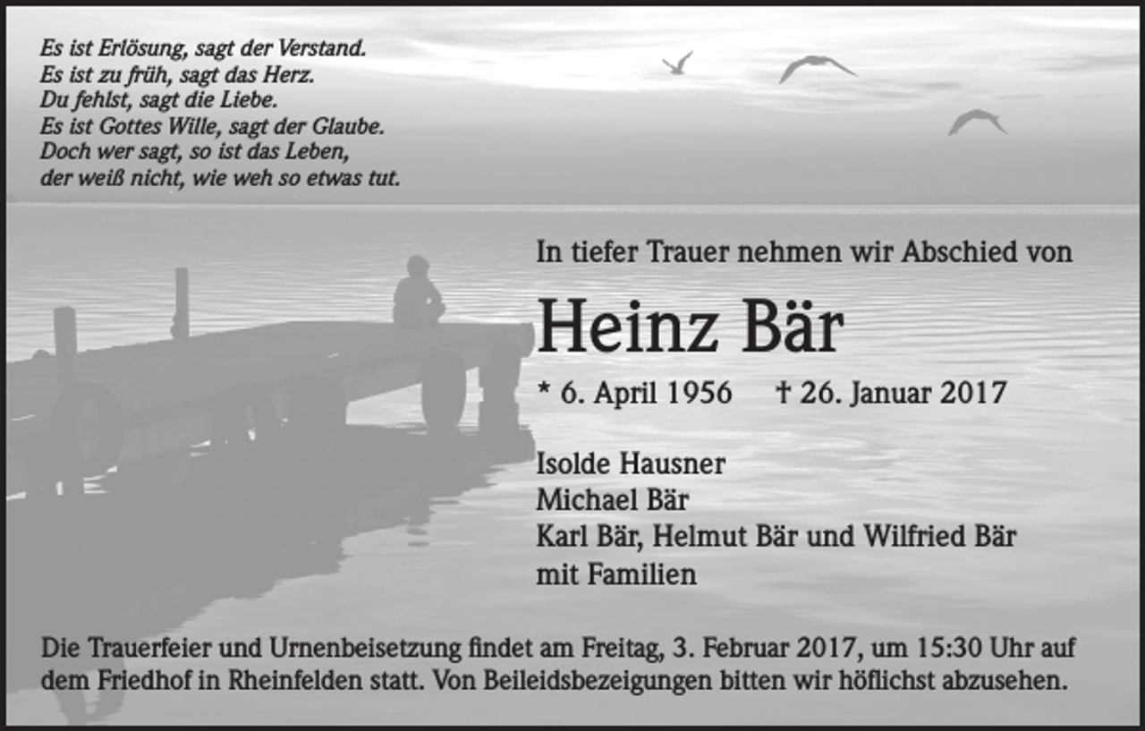 <p>Es ist Erlösung, sagt der Verstand.<br />Es ist zu früh, sagt das Herz.<br />Du fehlst, sagt die Liebe.<br />Es ist Gottes Wille, sagt der Glaube.<br />Doch wer sagt, so ist das Leben,<br />der weiß nicht, wie weh so etwas tut.</p><p>In tiefer Trauer nehmen wir Abschied von</p><p>Heinz Bär<br />* 6. April 1956</p><p>† 26. Januar 2017</p><p>Isolde Hausner<br />Michael Bär<br />Karl Bär, Helmut Bär und Wilfried Bär<br />mit Familien<br />Die Trauerfeier und Urnenbeisetzung findet am Freitag, 3. Februar 2017, um 15:30 Uhr auf<br />dem Friedhof in Rheinfelden statt. Von Beileidsbezeigungen bitten wir höflichst abzusehen.</p>