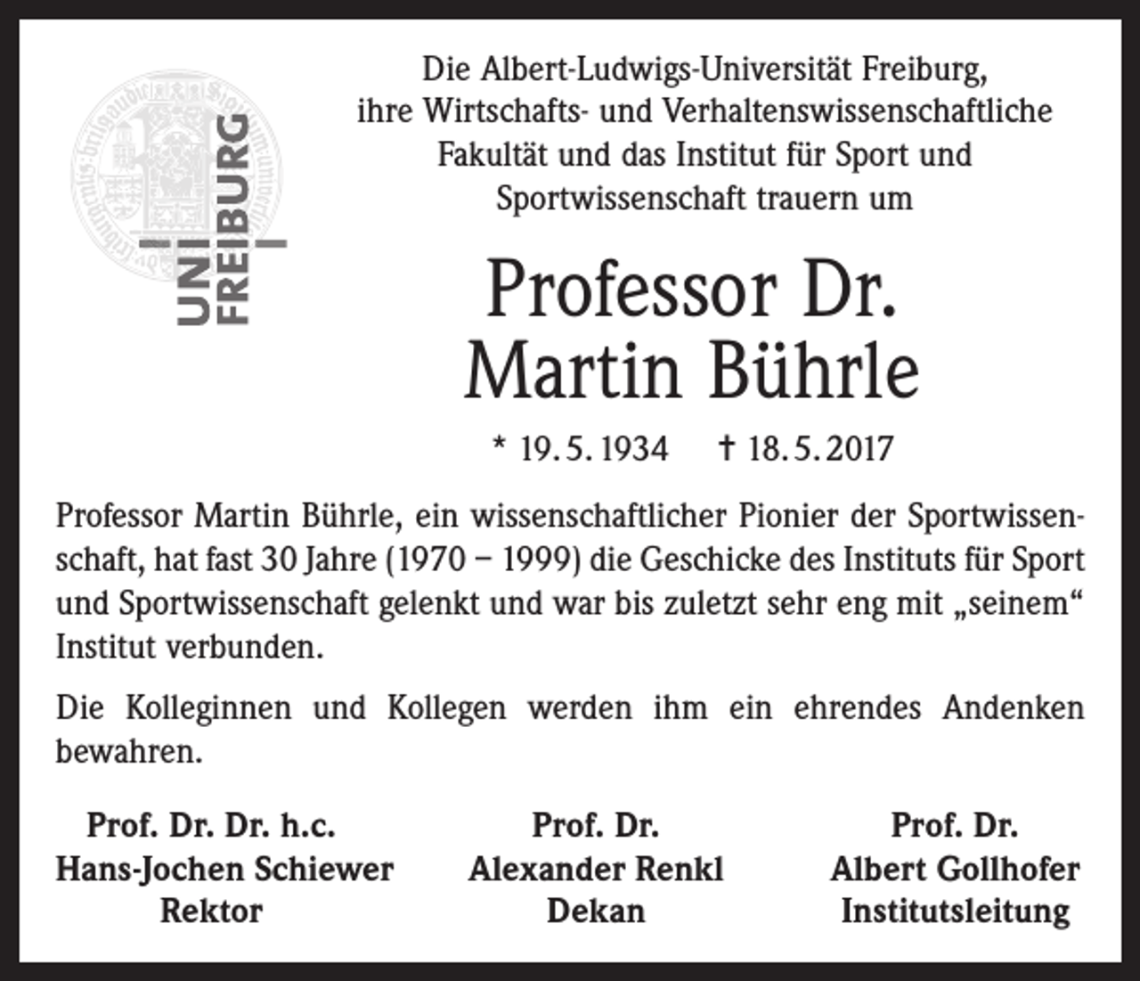 <p>Die Albert-Ludwigs-Universität Freiburg,<br />ihre Wirtschafts- und Verhaltenswissenschaftliche<br />Fakultät und das Institut für Sport und<br />Sportwissenschaft trauern um</p><p>Professor Dr.<br />Martin Bührle<br />* 19. 5. 1934</p><p>✝ 18. 5. 2017</p><p>Professor Martin Bührle, ein wissenschaftlicher Pionier der Sportwissenschaft, hat fast 30 Jahre (1970 – 1999) die Geschicke des Instituts für Sport<br />und Sportwissenschaft gelenkt und war bis zuletzt sehr eng mit „seinem“<br />Institut verbunden.<br />Die Kolleginnen und Kollegen werden ihm ein ehrendes Andenken<br />bewahren.<br />Prof. Dr. Dr. h.c.<br />H<br />ans-Jochen Schiewer</p><p>Rektor</p><p>Prof. Dr.<br />Alexander Renkl<br />Dekan</p><p>Prof. Dr.<br />Albert Gollhofer<br />Institutsleitung</p>