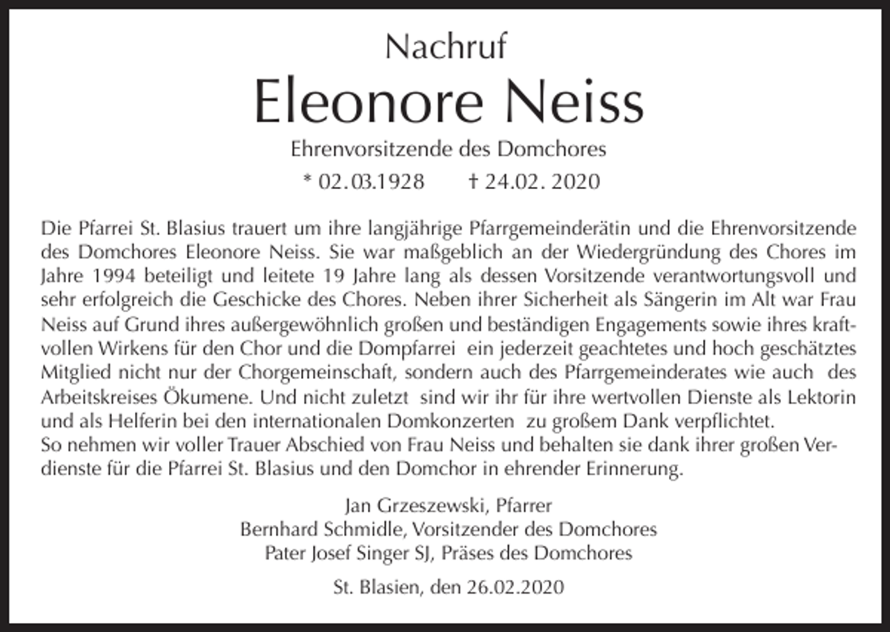 <p>Nachruf</p><p>Eleonore Neiss<br />Ehrenvorsitzende des Domchores<br />* 02. 03.1928<br />† 24.02. 2020</p><p>Die Pfarrei St. Blasius trauert um ihre langjährige Pfarrgemeinderätin und die Ehrenvorsitzende<br />des Domchores Eleonore Neiss. Sie war maßgeblich an der Wiedergründung des Chores im<br />Jahre 1994 beteiligt und leitete 19 Jahre lang als dessen Vorsitzende verantwortungsvoll und<br />sehr erfolgreich die Geschicke des Chores. Neben ihrer Sicherheit als Sängerin im Alt war Frau<br />Neiss auf Grund ihres außergewöhnlich großen und beständigen Engagements sowie ihres kraftvollen Wirkens für den Chor und die Dompfarrei ein jederzeit geachtetes und hoch geschätztes<br />Mitglied nicht nur der Chorgemeinschaft, sondern auch des Pfarrgemeinderates wie auch des<br />Arbeitskreises Ökumene. Und nicht zuletzt sind wir ihr für ihre wertvollen Dienste als Lektorin<br />und als Helferin bei den internationalen Domkonzerten zu großem Dank verpflichtet.<br />So nehmen wir voller Trauer Abschied von Frau Neiss und behalten sie dank ihrer großen Verdienste für die Pfarrei St. Blasius und den Domchor in ehrender Erinnerung.<br />Jan Grzeszewski, Pfarrer<br />Bernhard Schmidle, Vorsitzender des Domchores<br />Pater Josef Singer SJ, Präses des Domchores<br />St. Blasien, den 26.02.2020</p>