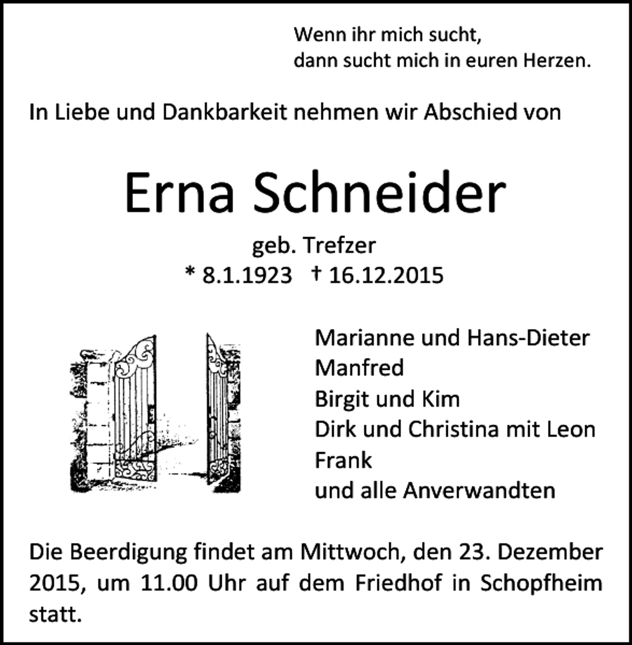 <p>Wenn ihr mich sucht,<br />dann sucht mich in euren Herzen.</p><p>In Liebe und Dankbarkeit nehmen wir Abschied von</p><p>Erna Schneider<br />geb. Trefzer<br />* 8.1.1923 † 16.12.2015</p><p>Marianne und Hans-Dieter<br />Manfred<br />Birgit und Kim<br />Dirk und Christina mit Leon<br />Frank<br />und alle Anverwandten<br />Die Beerdigung findet am Mittwoch, den 23. Dezember<br />2015, um 11.00 Uhr auf dem Friedhof in Schopfheim<br />statt.</p>