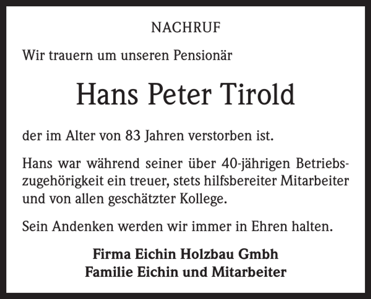 <p>NACHRUF<br />Wir trauern um unseren Pensionär</p><p>Hans Peter Tirold<br />der im Alter von 83 Jahren verstorben ist.<br />Hans war während seiner über 40-jährigen Betriebszugehörigkeit ein treuer, stets hilfsbereiter Mitarbeiter<br />und von allen geschätzter Kollege.<br />Sein Andenken werden wir immer in Ehren halten.<br />Firma Eichin Holzbau Gmbh<br />Familie Eichin und Mitarbeiter</p>