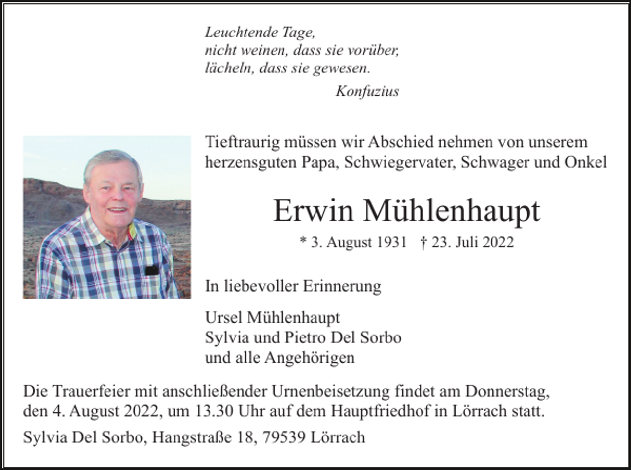 <p>Leuchtende Tage,<br />nicht weinen, dass sie vorüber,<br />lächeln, dass sie gewesen.<br />Konfuzius</p><p>Tieftraurig müssen wir Abschied nehmen von unserem<br />herzensguten Papa, Schwiegervater, Schwager und Onkel</p><p>Erwin Mühlenhaupt<br />* 3. August 1931 † 23. Juli 2022</p><p>In liebevoller Erinnerung<br />Ursel Mühlenhaupt<br />Sylvia und Pietro Del Sorbo<br />und alle Angehörigen<br />Die Trauerfeier mit anschließender Urnenbeisetzung findet am Donnerstag,<br />den 4. August 2022, um 13.30 Uhr auf dem Hauptfriedhof in Lörrach statt.<br />Sylvia Del Sorbo, Hangstraße 18, 79539 Lörrach</p>