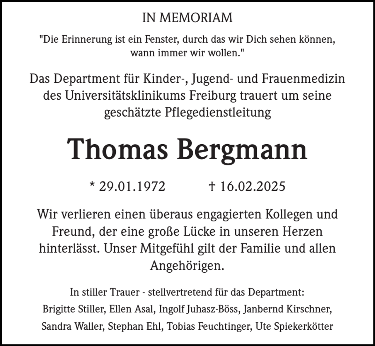 <p>IN MEMORIAM<br />"Die Erinnerung ist ein Fenster, durch das wir Dich sehen können,<br />wann immer wir wollen."</p><p>Das Department für Kinder-, Jugend- und Frauenmedizin<br />des Universitätsklinikums Freiburg trauert um seine<br />geschätzte Pflegedienstleitung</p><p>Thomas Bergmann<br />* 29.01.1972</p><p>† 16.02.2025</p><p>Wir verlieren einen überaus engagierten Kollegen und<br />Freund, der eine große Lücke in unseren Herzen<br />hinterlässt. Unser Mitgefühl gilt der Familie und allen<br />Angehörigen.<br />In stiller Trauer - stellvertretend für das Department:<br />Brigitte Stiller, Ellen Asal, Ingolf Juhasz-Böss, Janbernd Kirschner,<br />Sandra Waller, Stephan Ehl, Tobias Feuchtinger, Ute Spiekerkötter</p>