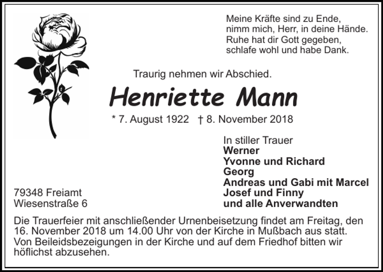 <p>Meine Kräfte sind zu Ende,<br />nimm mich, Herr, in deine Hände.<br />Ruhe hat dir Gott gegeben,<br />schlafe wohl und habe Dank.</p><p>Traurig nehmen wir Abschied.</p><p>Henriette Mann<br />* 7. August 1922 † 8. November 2018</p><p>79348 Freiamt<br />Wiesenstraße 6</p><p>In stiller Trauer<br />Werner<br />Yvonne und Richard<br />Georg<br />Andreas und Gabi mit Marcel<br />Josef und Finny<br />und alle Anverwandten</p><p>Die Trauerfeier mit anschließender Urnenbeisetzung findet am Freitag, den<br />16. November 2018 um 14.00 Uhr von der Kirche in Mußbach aus statt.<br />Von Beileidsbezeigungen in der Kirche und auf dem Friedhof bitten wir<br />höflichst abzusehen.</p>