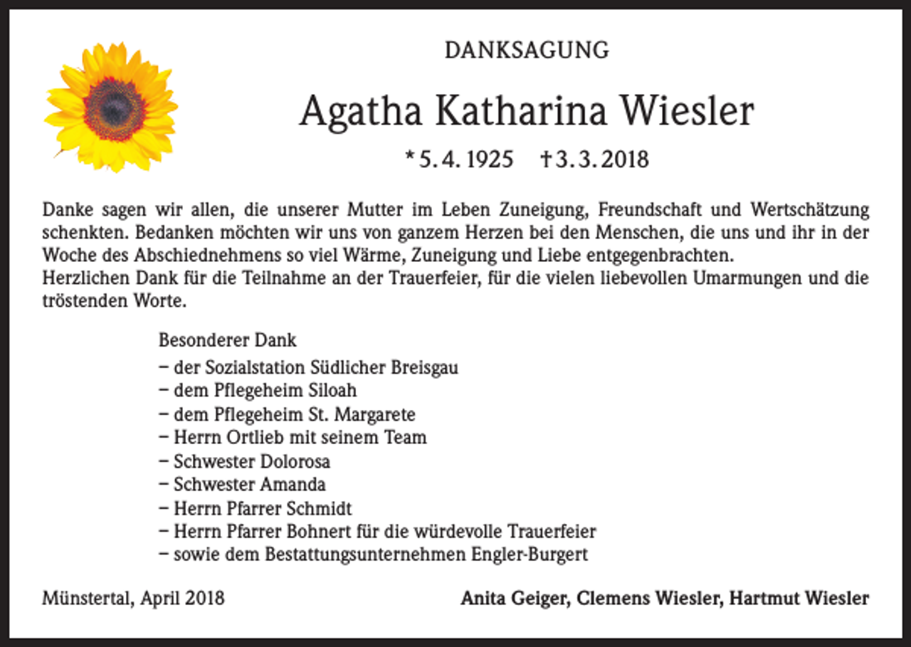 <p>DANKSAGUNG</p><p>Agatha Katharina Wiesler<br />* 5. 4. 1925</p><p>† 3. 3. 2018</p><p>Danke sagen wir allen, die unserer Mutter im Leben Zuneigung, Freundschaft und Wertschätzung<br />schenkten. Bedanken möchten wir uns von ganzem Herzen bei den Menschen, die uns und ihr in der<br />Woche des Abschiednehmens so viel Wärme, Zuneigung und Liebe entgegenbrachten.<br />Herzlichen Dank für die Teilnahme an der Trauerfeier, für die vielen liebevollen Umarmungen und die<br />tröstenden Worte.<br />Besonderer Dank<br />– der Sozialstation Südlicher Breisgau<br />– dem Pflegeheim Siloah<br />– dem Pflegeheim St. Margarete<br />– Herrn Ortlieb mit seinem Team<br />– Schwester Dolorosa<br />– Schwester Amanda<br />– Herrn Pfarrer Schmidt<br />– Herrn Pfarrer Bohnert für die würdevolle Trauerfeier<br />– sowie dem Bestattungsunternehmen Engler-Burgert<br />Münstertal, April 2018</p><p>Anita Geiger, Clemens Wiesler, Hartmut Wiesler</p>