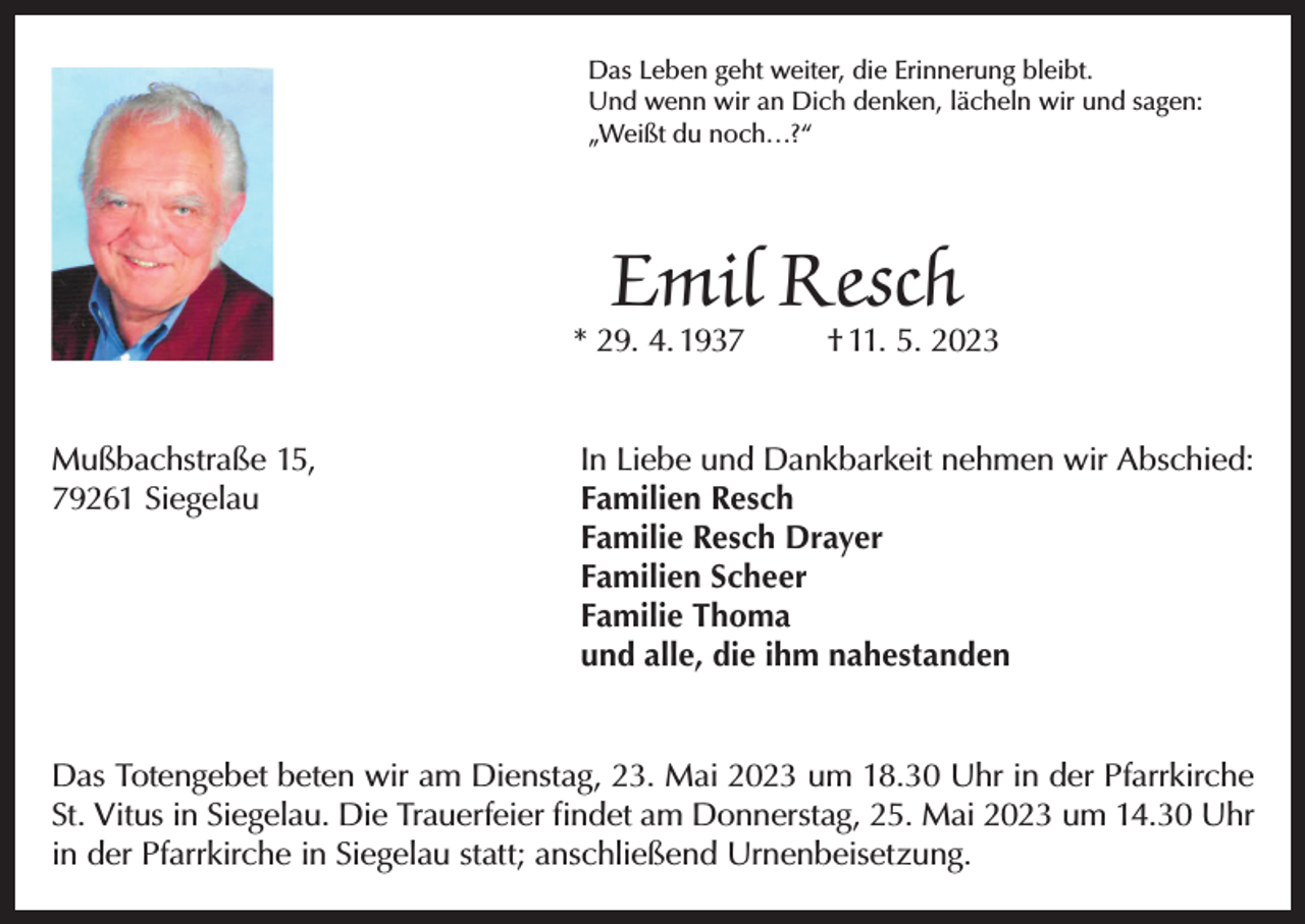 <p>Das Leben geht weiter, die Erinnerung bleibt.<br />Und wenn wir an Dich denken, lächeln wir und sagen:<br />„Weißt du noch…?“</p><p>Emil Resch</p><p>* 29. 4. 1937</p><p>† 11. 5. 2023</p><p>Mußbachstraße 15,<br />In Liebe und Dankbarkeit nehmen wir Abschied:<br />79261 Siegelau Familien Resch<br />Familie Resch Drayer<br />Familien Scheer<br />Familie Thoma<br />und alle, die ihm nahestanden<br />Das Totengebet beten wir am Dienstag, 23. Mai 2023 um 18.30 Uhr in der Pfarrkirche<br />St. Vitus in Siegelau. Die Trauerfeier findet am Donnerstag, 25. Mai 2023 um 14.30 Uhr<br />in der Pfarrkirche in Siegelau statt; anschließend Urnenbeisetzung.</p>
