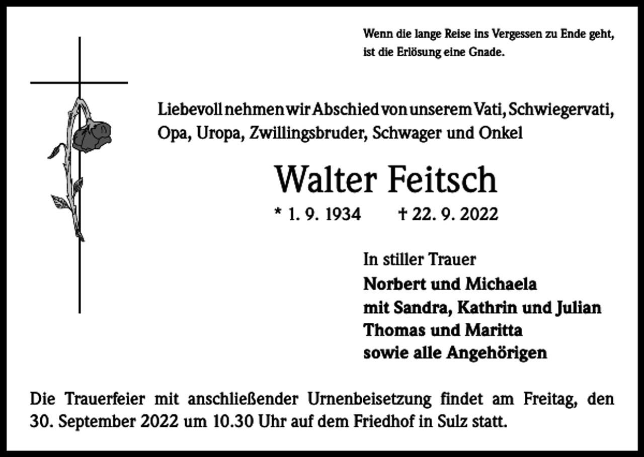 <p>Wenn die lange Reise ins Vergessen zu Ende geht,<br />ist die Erlösung eine Gnade.</p><p>Liebevoll nehmen wir Abschied von unserem Vati, ­Schwiegervati,<br />Opa, Uropa, Zwillingsbruder, Schwager und Onkel</p><p>Walter Feitsch<br />* 1. 9. 1934 † 22. 9. 2022<br />In stiller Trauer<br />Norbert und Michaela<br />mit Sandra, Kathrin und Julian<br />Thomas und Maritta<br />sowie alle Angehörigen<br />Die Trauerfeier mit anschließender Urnenbeisetzung findet am Freitag, den<br />30. September 2022 um 10.30 Uhr auf dem Friedhof in Sulz statt.</p>