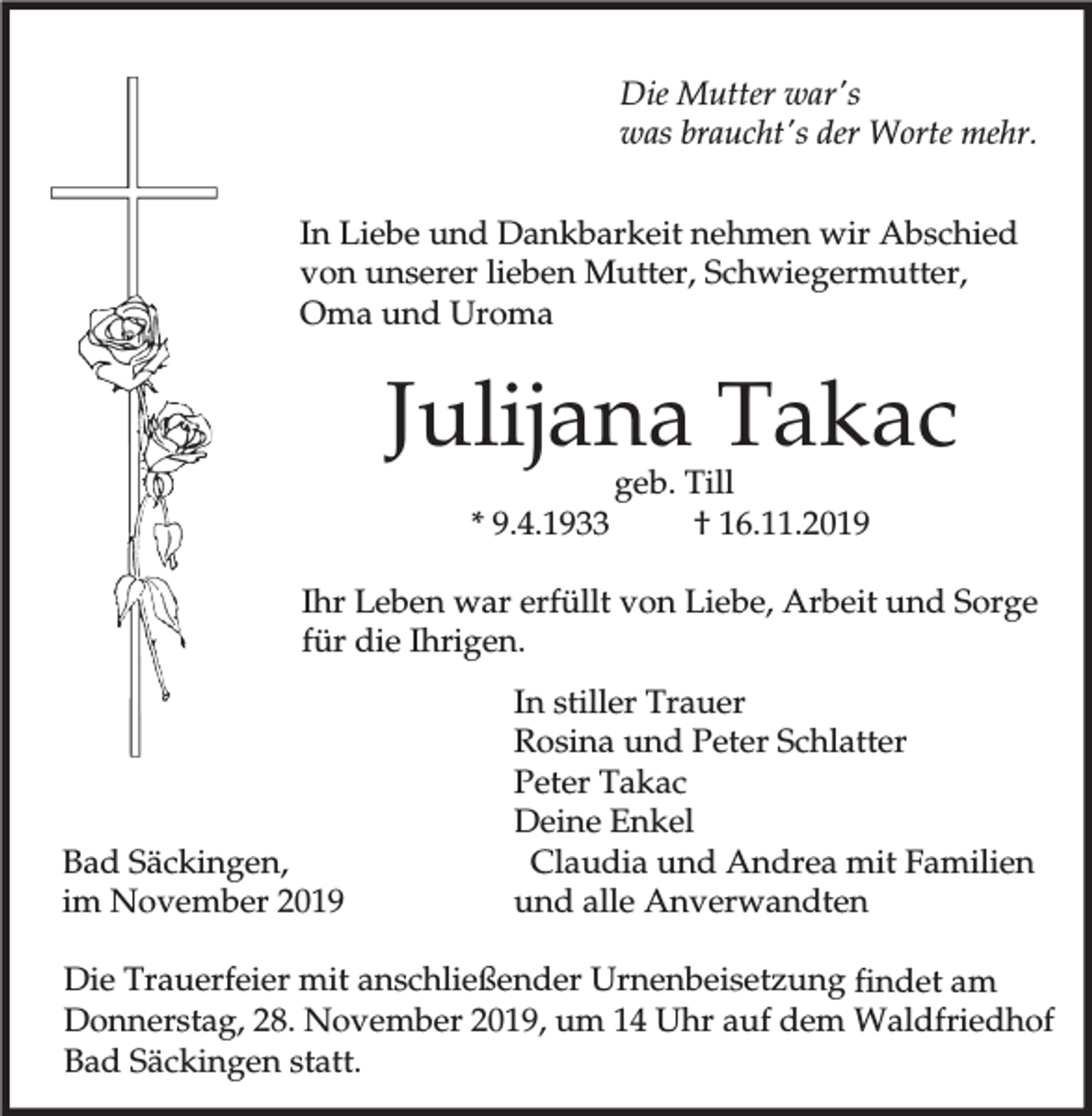 <p>Die Mutter war's<br />was braucht's der Worte mehr.<br />In Liebe und Dankbarkeit nehmen wir Abschied<br />von unserer lieben Mutter, Schwiegermutter,<br />Oma und Uroma</p><p>Julijana Takac<br />* 9.4.1933</p><p>geb. Till<br />† 16.11.2019</p><p>Ihr Leben war erfüllt von Liebe, Arbeit und Sorge<br />für die Ihrigen.</p><p>Bad Säckingen,<br />im November 2019</p><p>In stiller Trauer<br />Rosina und Peter Schlatter<br />Peter Takac<br />Deine Enkel<br />Claudia und Andrea mit Familien<br />und alle Anverwandten</p><p>Die Trauerfeier mit anschließender Urnenbeisetzung findet am<br />Donnerstag, 28. November 2019, um 14 Uhr auf dem Waldfriedhof<br />Bad Säckingen statt.</p>