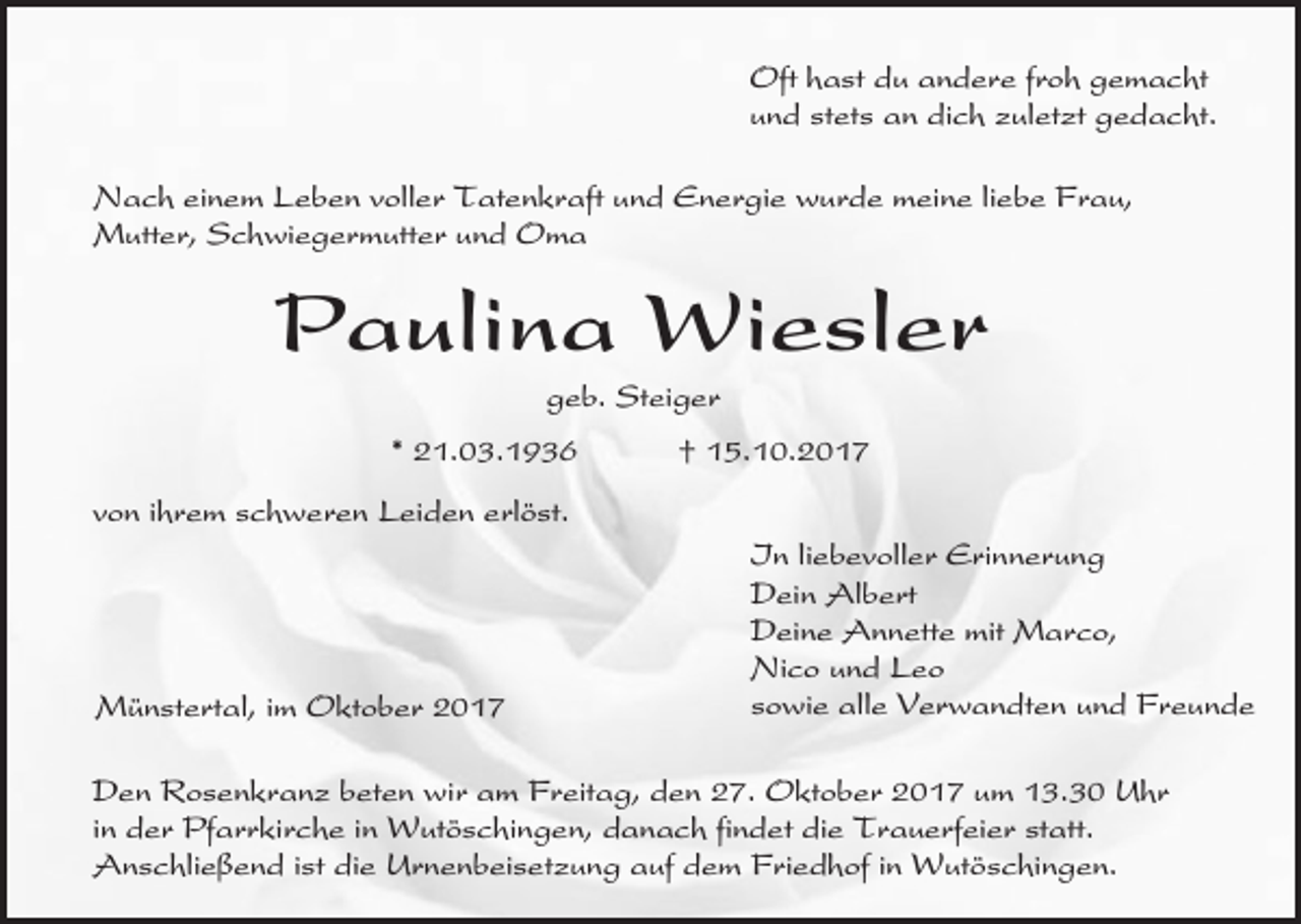 <p>Oft hast du andere froh gemacht<br />und stets an dich zuletzt gedacht.<br />Nach einem Leben voller Tatenkraft und Energie wurde meine liebe Frau,<br />Mutter, Schwiegermutter und Oma</p><p>Paulina Wiesler<br />geb. Steiger<br />* 21.03.1936</p><p>† 15.10.2017</p><p>von ihrem schweren Leiden erlöst.</p><p>Münstertal, im Oktober 2017</p><p>In liebevoller Erinnerung<br />Dein Albert<br />Deine Annette mit Marco,<br />Nico und Leo<br />sowie alle Verwandten und Freunde</p><p>Den Rosenkranz beten wir am Freitag, den 27. Oktober 2017 um 13.30 Uhr<br />in der Pfarrkirche in Wutöschingen, danach findet die Trauerfeier statt.<br />Anschließend ist die Urnenbeisetzung auf dem Friedhof in Wutöschingen.</p>
