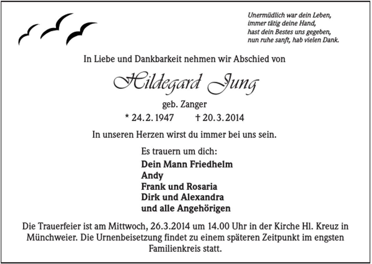 <p>Unermüdlich war dein Leben,<br />immer tätig deine Hand,<br />hast dein Bestes uns gegeben,<br />nun ruhe sanft, hab vielen Dank.</p><p>In Liebe und Dankbarkeit nehmen wir Abschied von</p><p>Hildegard Jung<br />geb. Zanger<br />* 24. 2. 1947<br />† 20. 3. 2014<br />In unseren Herzen wirst du immer bei uns sein.<br />Es trauern um dich:<br />Dein Mann Friedhelm<br />Andy<br />Frank und Rosaria<br />Dirk und Alexandra<br />und alle Angehörigen<br />Die Trauerfeier ist am Mittwoch, 26.3.2014 um 14.00 Uhr in der Kirche Hl. Kreuz in<br />Münchweier. Die Urnenbeisetzung findet zu einem späteren Zeitpunkt im engsten<br />Familienkreis statt.</p>