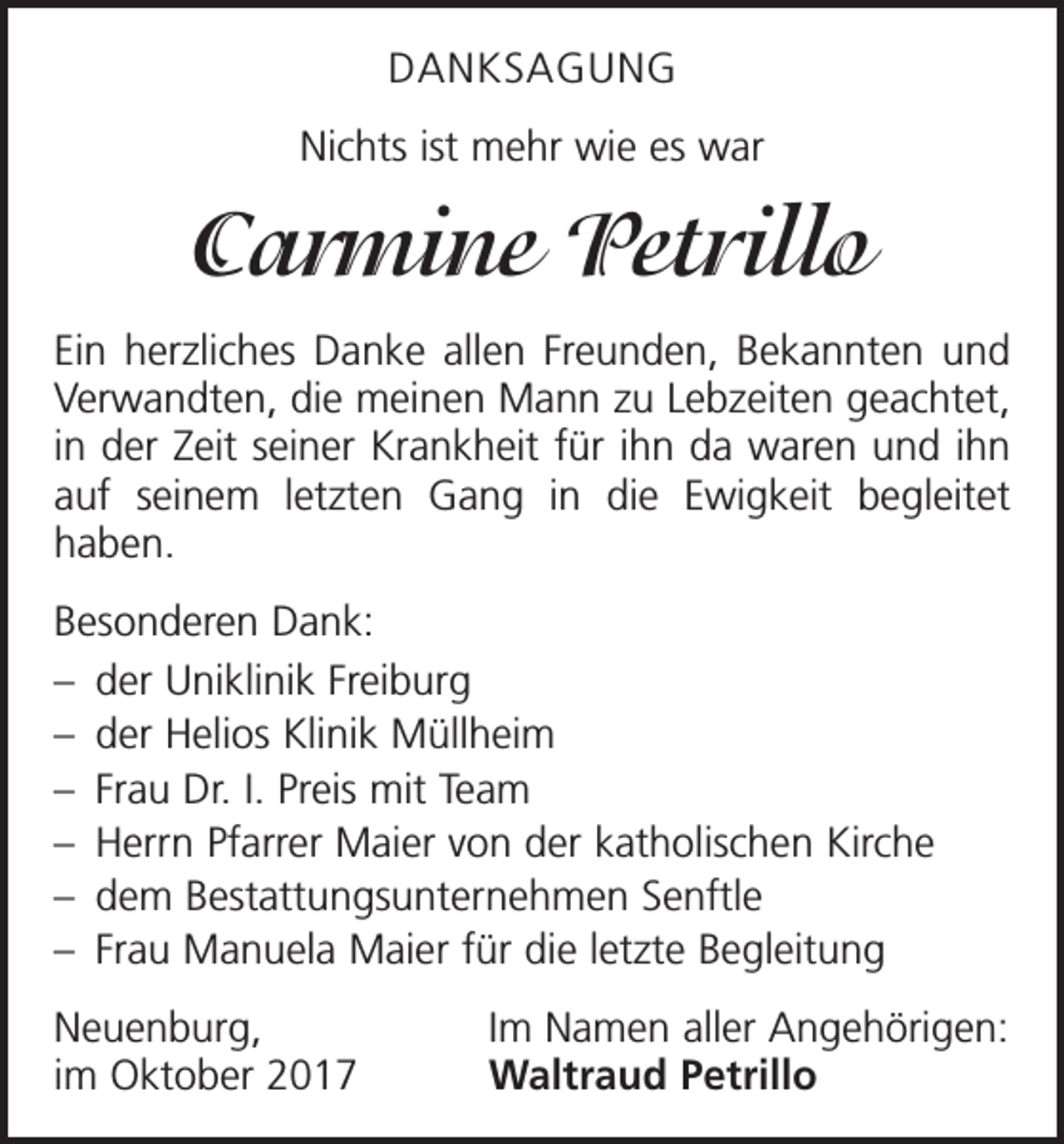 <p>DANKSAGUNG<br />Nichts ist mehr wie es war</p><p>Carmine Petrillo<br />Ein herzliches Danke allen Freunden, Bekannten und<br />Verwandten, die meinen Mann zu Lebzeiten geachtet,<br />in der Zeit seiner Krankheit für ihn da waren und ihn<br />auf seinem letzten Gang in die Ewigkeit begleitet<br />haben.<br />Besonderen Dank:<br />– der Uniklinik Freiburg<br />– der Helios Klinik Müllheim<br />– Frau Dr. I. Preis mit Team<br />– Herrn Pfarrer Maier von der katholischen Kirche<br />– dem Bestattungsunternehmen Senftle<br />– Frau Manuela Maier für die letzte Begleitung<br />Neuenburg,<br />im Oktober 2017</p><p>Im Namen aller Angehörigen:<br />Waltraud Petrillo</p>