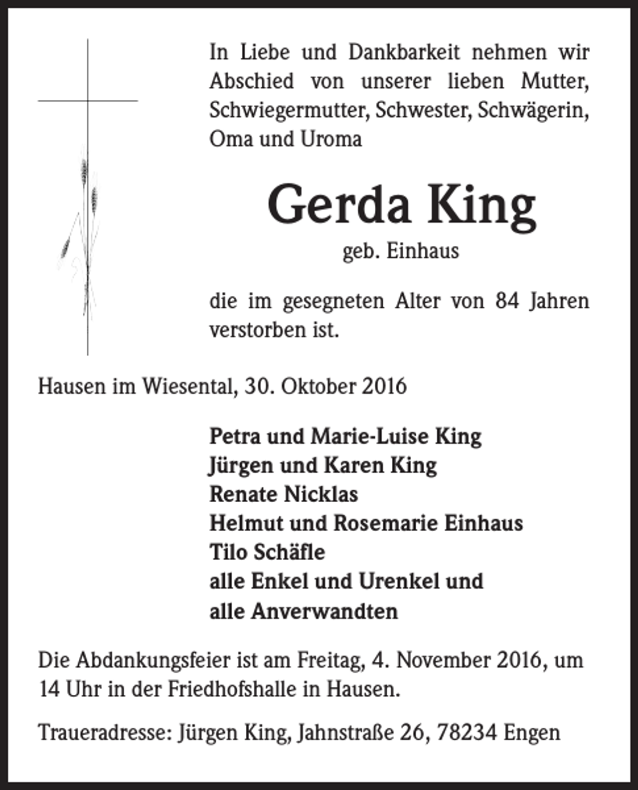 <p>In Liebe und Dankbarkeit nehmen wir<br />Abschied von unserer lieben Mutter,<br />Schwiegermutter, Schwester, Schwägerin,<br />Oma und Uroma</p><p>Gerda King<br />geb. Einhaus</p><p>die im gesegneten Alter von 84 Jahren<br />verstorben ist.<br />Hausen im Wiesental, 30. Oktober 2016<br />Petra und Marie-Luise King<br />Jürgen und Karen King<br />Renate Nicklas<br />Helmut und Rosemarie Einhaus<br />Tilo Schäfle<br />alle Enkel und Urenkel und<br />alle Anverwandten<br />Die Abdankungsfeier ist am Freitag, 4. November 2016, um<br />14 Uhr in der Friedhofshalle in Hausen.<br />Traueradresse: Jürgen King, Jahnstraße 26, 78234 Engen</p>